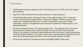 Critical Analysis
 Achievement has been obtained in the Fruit production by 114.19% and is the highest
among others.
 Again the 100% achievement has been obtained in meat production.
 Overall Agriculture sector had growth rate of 3.6% against target 3.9%. A resource
crunch, increasing land fragmentation, inadequate irrigation, limited access to agro-
credit, lack of agricultural labourers, increase in production costs, poor market
networking, and poor management were among the reasons for limited growth in the
agricultural sector.
 Economic growth rate was 4.4% against target 5.5% . The targeted rate of economic
growth was not attained due to various factors such as the lack of law and order,
impunity, the absence of people's representatives at the local level, a weak bureaucracy,
eroding industrial relations, an extreme power crisis, the slow-paced expansion of bank
loans, the prolonged political transition, and unfavourable climatic condition
 Poverty was reduced in the planned period was 23.8 (2069/70 base year).
 