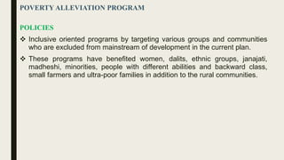 POVERTY ALLEVIATION PROGRAM
POLICIES
 Inclusive oriented programs by targeting various groups and communities
who are excluded from mainstream of development in the current plan.
 These programs have benefited women, dalits, ethnic groups, janajati,
madheshi, minorities, people with different abilities and backward class,
small farmers and ultra-poor families in addition to the rural communities.
 