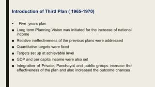 Introduction of Third Plan ( 1965-1970)
 Five years plan
■ Long term Planning Vision was initiated for the increase of national
income
■ Relative ineffectiveness of the previous plans were addressed
■ Quantitative targets were fixed
■ Targets set up at achievable level
■ GDP and per capita income were also set
■ Integration of Private, Panchayat and public groups increase the
effectiveness of the plan and also increased the outcome chances
 