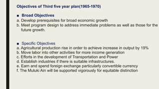Objectives of Third five year plan(1965-1970)
■ Broad Objectives
a. Develop prerequisites for broad economic growth
b. Meet program design to address immediate problems as well as those for the
future growth.
■ Specific Objectives
a. Agricultural production rise in order to achieve increase in output by 19%
b. Move labor into other activities for more income generation
c. Efforts in the development of Transportation and Power
d. Establish industries if there is suitable infrastructures.
e. Earn and spend foreign exchange particularly convertible currency
f. The Muluki Ain will be supported vigorously for equitable distinction
 