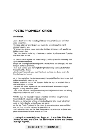 POETIC PROPHECY: ORIGIN
BY: D.CLARK
After a death flowed the years beyond three times one thousand fold when
great winds blew,
Comes a reborn of a mind open and true in the seventh day first month
nineteen seventy-two,
When during a time as young before the first light of the gun a gift was felt but
hidden by dark fear,
Then from dreams cast a key to later see a constant sign from a great Egyptian
time as echoes he hear,
As one chosen to a great trial for each day for thirty cycles of a dark sleep until
again awaken like before,
Brings him favoring each challenge with a mind unique and strong but not after
long will come several more,
Then shall come a quiet morning to bring the trembling warning that shatters
the safety of the throne,
After brings the remote view past the clouds and blue of a divine before its
time that seemed known,
As in the eyes before the demise repeated the words Man from land to sea shall
not escape what is meant to be,
Is when he lost his fright of the shadows during the night to a distant sight at
which he began to foresee,
Just after the united might show the sands of the east a thunderous night
began a journey dressed in green,
Then struck onto him a enlightenment beyond comprehension then join a Army
of soldiers awaken with eyes so keen,
With his trust into troubled words as a heart so committed brought fear as
transmitted with a surprise said to be grand,
Becomes to many great writings wrote about events to be heard with a final
cycle of the third as he wrote of mans last stand,
As the first Poetic Prophecy hit the minds of some soon came a second third
and fourth as more did come as he was not done,
Just before the blood and the flood these poems became more as those who
perished as others cherished as a race of one.
Looking for some Help and Support... If You Like This Book
Please be Kind and Click The Secure Link Below and Donate
through PayPal...
CLICK HERE TO DONATE
 