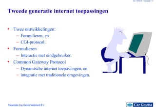 Tweede generatie internet toepassingen Twee ontwikkelingen: Formulieren, en CGI-protocol. Formulieren Interactie met eindgebruiker. Common Gateway Protocol Dynamische internet toepassingen, en integratie met traditionele omgevingen. 