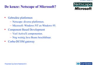De keuze: Netscape of Microsoft? Gebruikte platformen Netscape: diverse platformen. Microsoft: Windows NT en Windows 95. Component Based Development Veel ActiveX componenten. Nog weinig Java Beans beschikbaar. Corba-DCOM gateway 