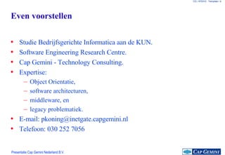 Even voorstellen Studie Bedrijfsgerichte Informatica aan de KUN. Software Engineering Research Centre. Cap Gemini - Technology Consulting. Expertise: Object Orientatie, software architecturen, middleware, en legacy problematiek. E-mail: pkoning@inetgate.capgemini.nl Telefoon: 030 252 7056 
