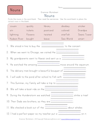 Grammar Worksheets | © Copyright KidsLearningStation.com | www.kidslearningstation.com
Name _______________________
Grammar Worksheet
NounsNounsNounsNouns
Circle the nouns in the word bank. Then read the sentences. Use the word bank to place the
correct noun in the blank.
1. We stood in line to buy the to the concert.
2. When we went to Chicago, we visited the .
3. My grandparents went to Hawaii and sent us a .
4. He watched the amazing move around the aquarium.
5. The delivery man brought a beautiful bouquet of .
6. I will walk to the pond after school to fish with .
7. This Summer, my family will take a trip to .
8. We will take a boat ride on the .
9. During the thunderstorm we watched strike a tree!
10. Their Dads are brothers, so they are .
11. We checked a book out of the about whales.
12. I had a perfect paper so my teacher put a on it.
cousin quickly library disobey sticker
stir tickets postcard colored Grandpa
lightning flowers twisted starfish Sears Tower
Hudson River bought leave Sea World smart
NounsNounsNounsNouns
 
