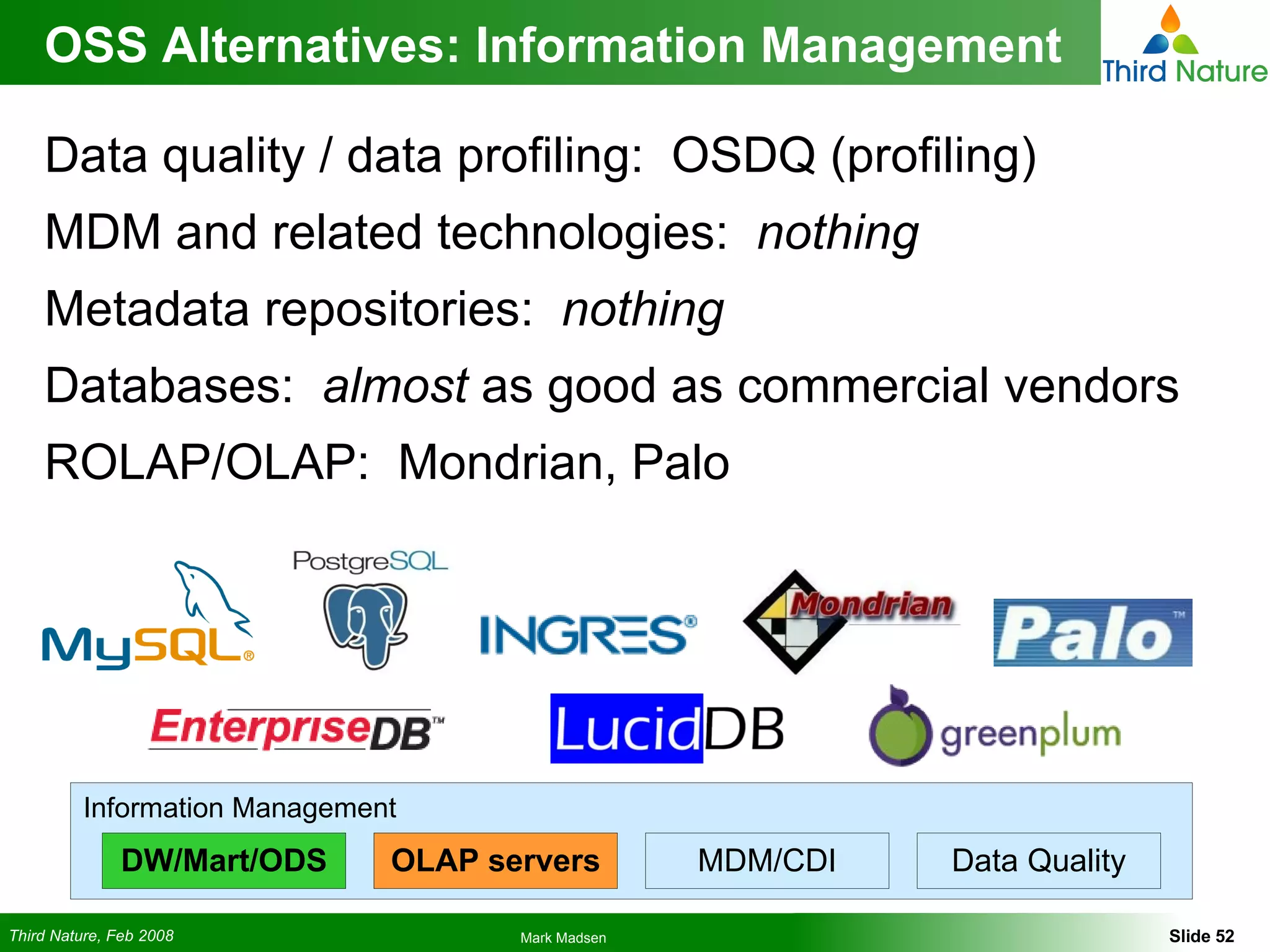 OSS Alternatives: Information Management Data quality / data profiling:  OSDQ (profiling) MDM and related technologies:  nothing Metadata repositories:  nothing Databases:  almost  as good as commercial vendors ROLAP/OLAP:  Mondrian, Palo Information Management DW/Mart/ODS OLAP servers MDM/CDI Data Quality 