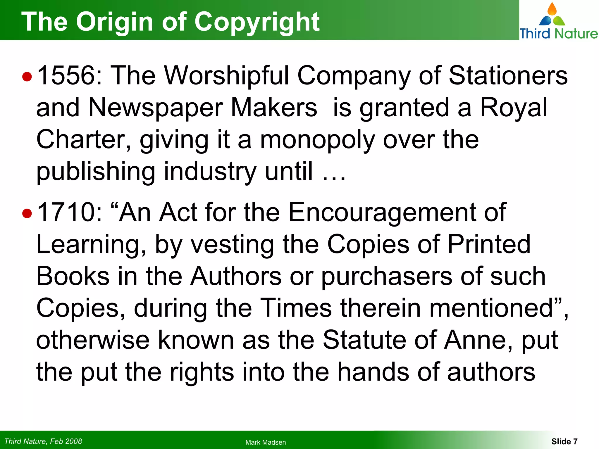 The Origin of Copyright 1556: The Worshipful Company of Stationers and Newspaper Makers  is granted a Royal Charter, giving it a monopoly over the publishing industry until … 1710: “An Act for the Encouragement of Learning, by vesting the Copies of Printed Books in the Authors or purchasers of such Copies, during the Times therein mentioned”, otherwise known as the Statute of Anne, put the put the rights into the hands of authors 