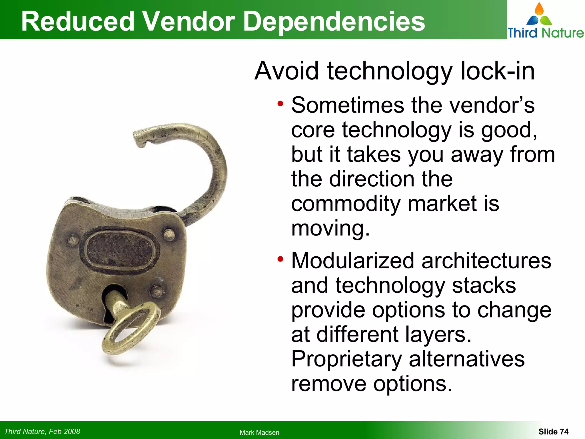 Reduced Vendor Dependencies Avoid technology lock-in Sometimes the vendor’s core technology is good, but it takes you away from the direction the commodity market is moving. Modularized architectures and technology stacks provide options to change at different layers. Proprietary alternatives remove options. 