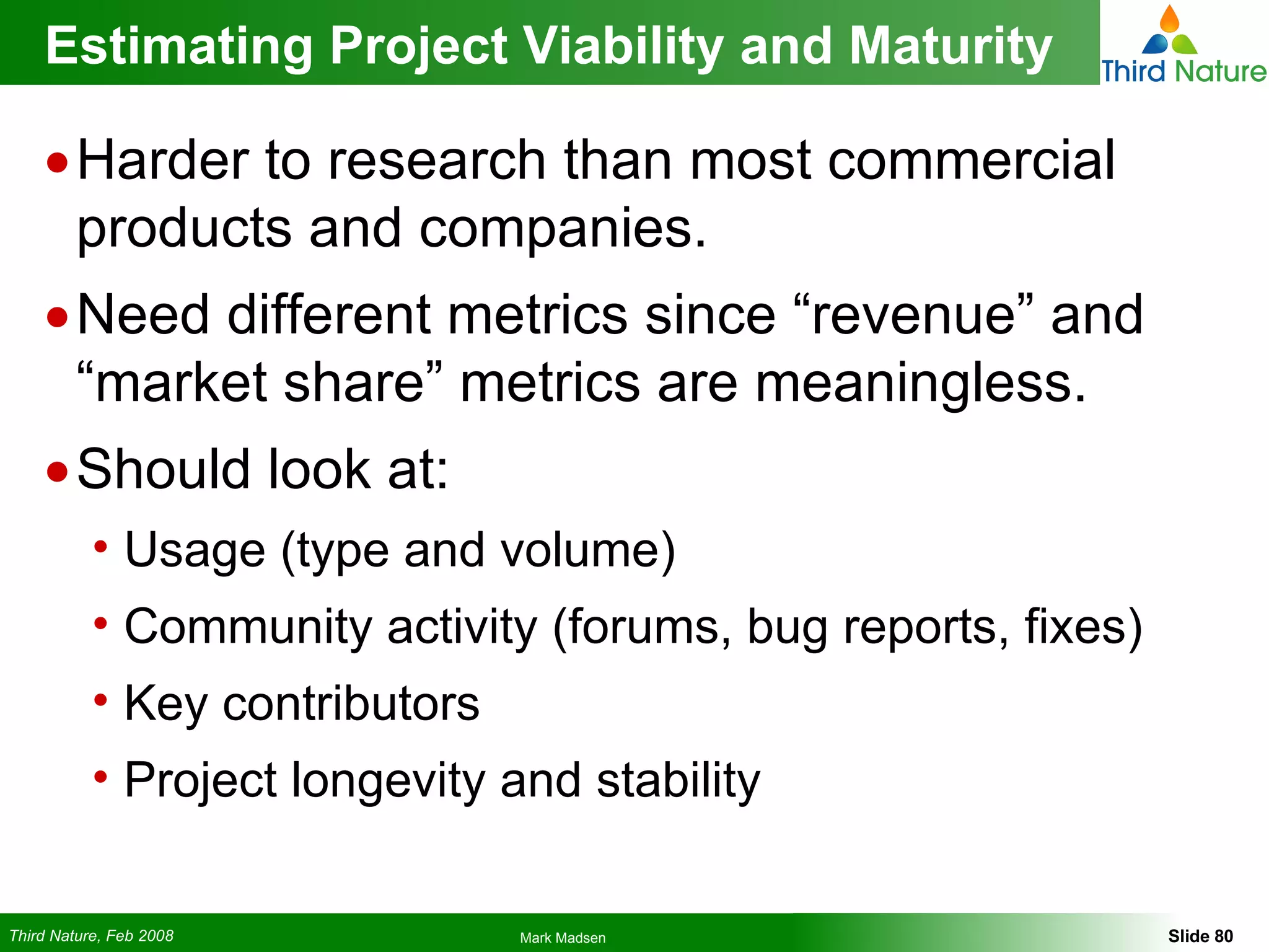 Estimating Project Viability and Maturity Harder to research than most commercial products and companies. Need different metrics since “revenue” and “market share” metrics are meaningless. Should look at: Usage (type and volume) Community activity (forums, bug reports, fixes) Key contributors Project longevity and stability 