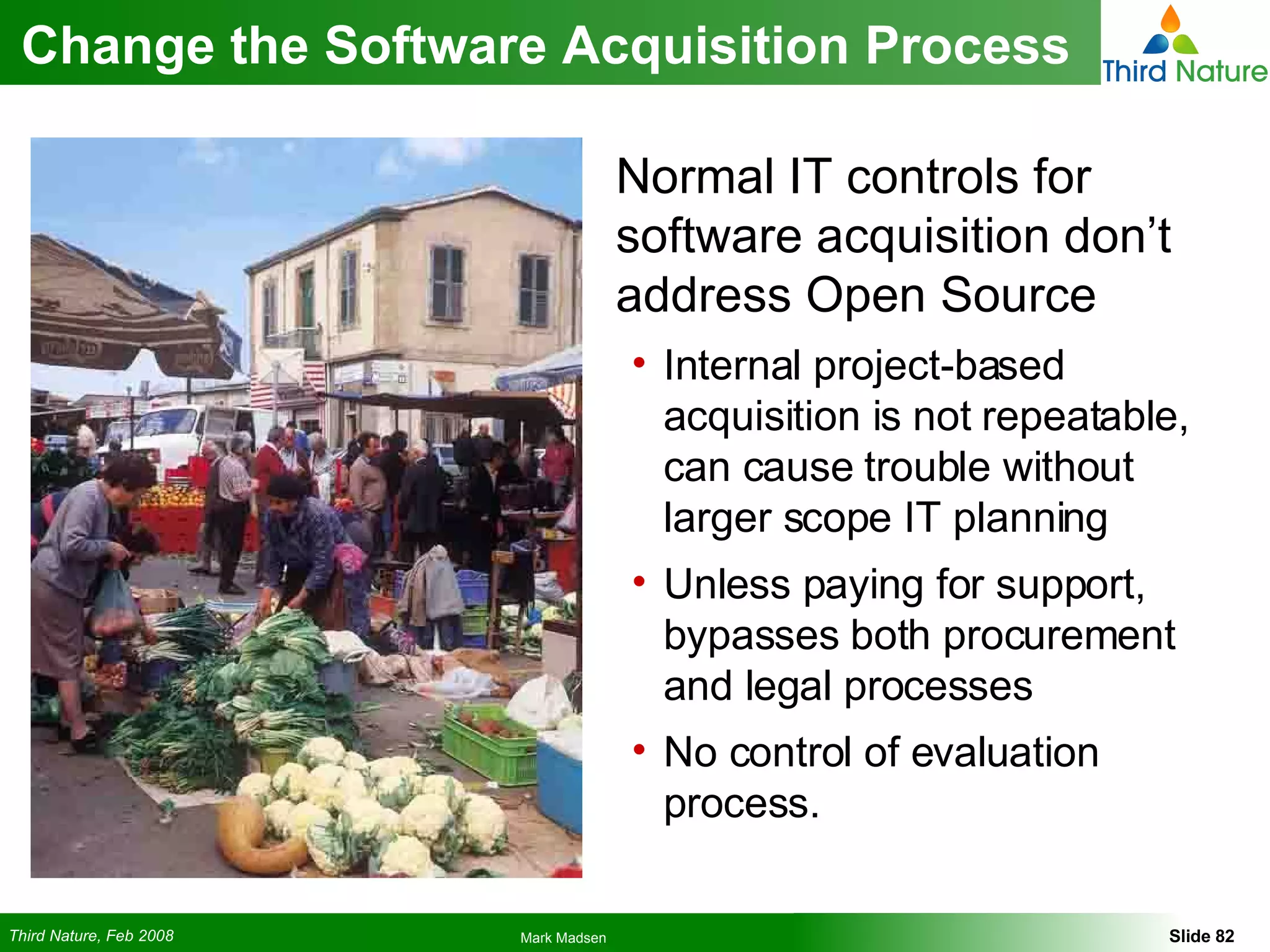 Change the Software Acquisition Process Normal IT controls for software acquisition don’t address Open Source Internal project-based acquisition is not repeatable, can cause trouble without larger scope IT planning Unless paying for support, bypasses both procurement and legal processes No control of evaluation process. 