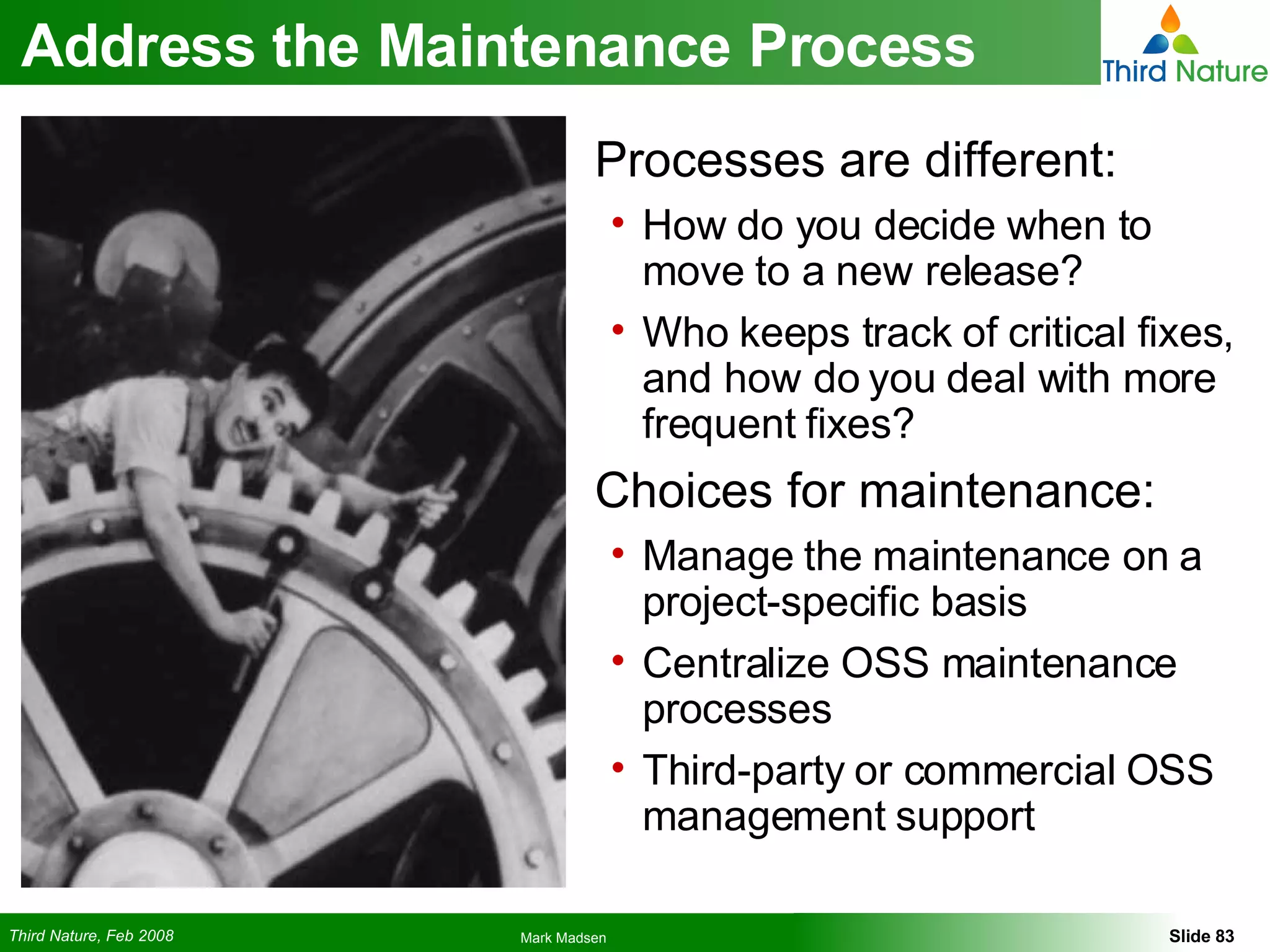 Address the Maintenance Process Processes are different: How do you decide when to move to a new release? Who keeps track of critical fixes, and how do you deal with more frequent fixes? Choices for maintenance: Manage the maintenance on a project-specific basis Centralize OSS maintenance processes Third-party or commercial OSS management support 