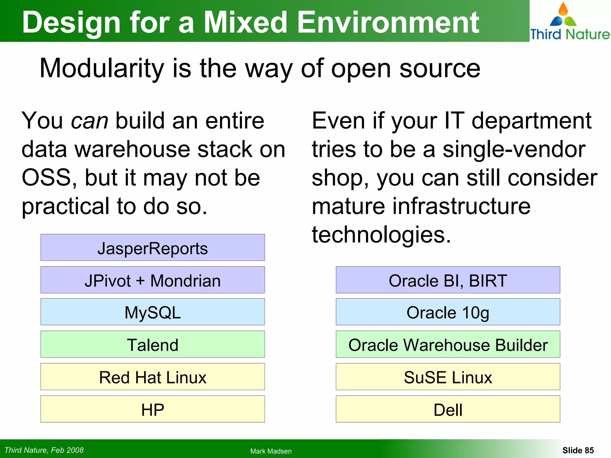 You  can  build an entire data warehouse stack on OSS, but it may not be practical to do so. Design for a Mixed Environment Even if your IT department tries to be a single-vendor shop, you can still consider mature infrastructure technologies. Modularity is the way of open source SuSE Linux Oracle Warehouse Builder Oracle 10g Oracle BI, BIRT Dell Red Hat Linux Talend MySQL JPivot + Mondrian HP JasperReports 