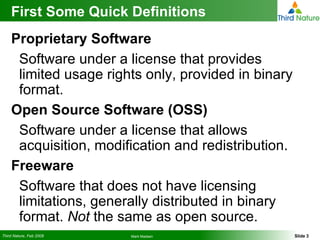 First Some Quick Definitions Proprietary Software Software under a license that provides limited usage rights only, provided in binary format. Open Source Software (OSS) Software under a license that allows acquisition, modification and redistribution.  Freeware Software that does not have licensing limitations, generally distributed in binary format.  Not  the same as open source. 