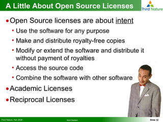 A Little About Open Source Licenses Open Source licenses are about  intent Use the software for any purpose Make and distribute royalty-free copies Modify or extend the software and distribute it without payment of royalties Access the source code Combine the software with other software Academic Licenses Reciprocal Licenses 