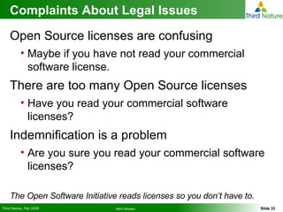 Complaints About Legal Issues Open Source licenses are confusing Maybe if you have not read your commercial software license. There are too many Open Source licenses Have you read your commercial software licenses? Indemnification is a problem Are you sure you read your commercial software licenses? The Open Software Initiative reads licenses so you don’t have to. 