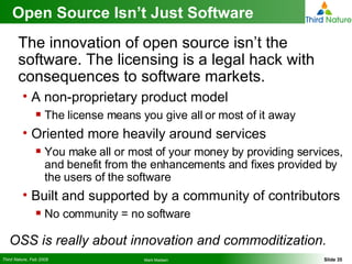 Open Source Isn’t Just Software The innovation of open source isn’t the software. The licensing is a legal hack with consequences to software markets. A non-proprietary product model The license means you give all or most of it away Oriented more heavily around services You make all or most of your money by providing services, and benefit from the enhancements and fixes provided by the users of the software Built and supported by a community of contributors No community = no software OSS is really about innovation and commoditization. 