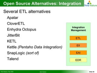 Open Source Alternatives: Integration Several ETL alternatives Apatar  CloverETL Enhydra Octopus JitterBit KETL Kettle  (Pentaho Data Integration) SnapLogic  (sort of) Talend Integration   Management ETL EII EAI EDR 