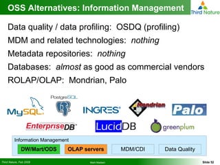 OSS Alternatives: Information Management Data quality / data profiling:  OSDQ (profiling) MDM and related technologies:  nothing Metadata repositories:  nothing Databases:  almost  as good as commercial vendors ROLAP/OLAP:  Mondrian, Palo Information Management DW/Mart/ODS OLAP servers MDM/CDI Data Quality 