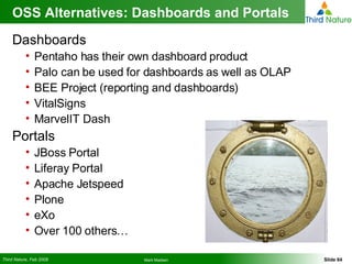 OSS Alternatives: Dashboards and Portals  Dashboards Pentaho has their own dashboard product Palo can be used for dashboards as well as OLAP BEE Project (reporting and dashboards) VitalSigns MarvelIT Dash Portals JBoss Portal Liferay Portal Apache Jetspeed  Plone eXo Over 100 others… 