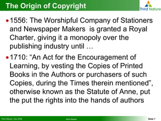 The Origin of Copyright 1556: The Worshipful Company of Stationers and Newspaper Makers  is granted a Royal Charter, giving it a monopoly over the publishing industry until … 1710: “An Act for the Encouragement of Learning, by vesting the Copies of Printed Books in the Authors or purchasers of such Copies, during the Times therein mentioned”, otherwise known as the Statute of Anne, put the put the rights into the hands of authors 
