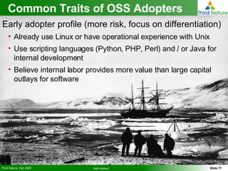 Common Traits of OSS Adopters Early adopter profile (more risk, focus on differentiation) Already use Linux or have operational experience with Unix Use scripting languages (Python, PHP, Perl) and / or Java for internal development Believe internal labor provides more value than large capital outlays for software 