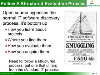Follow A Structured Evaluation Process Open source bypasses the normal IT software discovery process: it’s bottom up How you learn about projects Where you find them How you evaluate them How you acquire them Need to follow a structured process, but one that differs from the standard IT process 