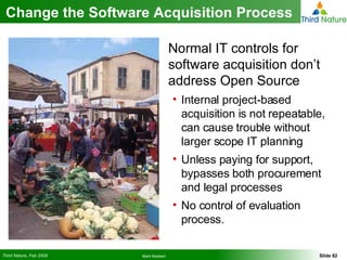 Change the Software Acquisition Process Normal IT controls for software acquisition don’t address Open Source Internal project-based acquisition is not repeatable, can cause trouble without larger scope IT planning Unless paying for support, bypasses both procurement and legal processes No control of evaluation process. 
