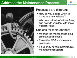 Address the Maintenance Process Processes are different: How do you decide when to move to a new release? Who keeps track of critical fixes, and how do you deal with more frequent fixes? Choices for maintenance: Manage the maintenance on a project-specific basis Centralize OSS maintenance processes Third-party or commercial OSS management support 