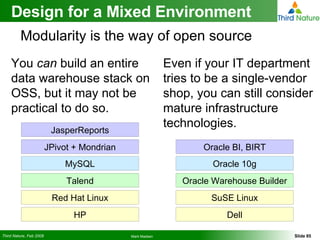 You  can  build an entire data warehouse stack on OSS, but it may not be practical to do so. Design for a Mixed Environment Even if your IT department tries to be a single-vendor shop, you can still consider mature infrastructure technologies. Modularity is the way of open source SuSE Linux Oracle Warehouse Builder Oracle 10g Oracle BI, BIRT Dell Red Hat Linux Talend MySQL JPivot + Mondrian HP JasperReports 