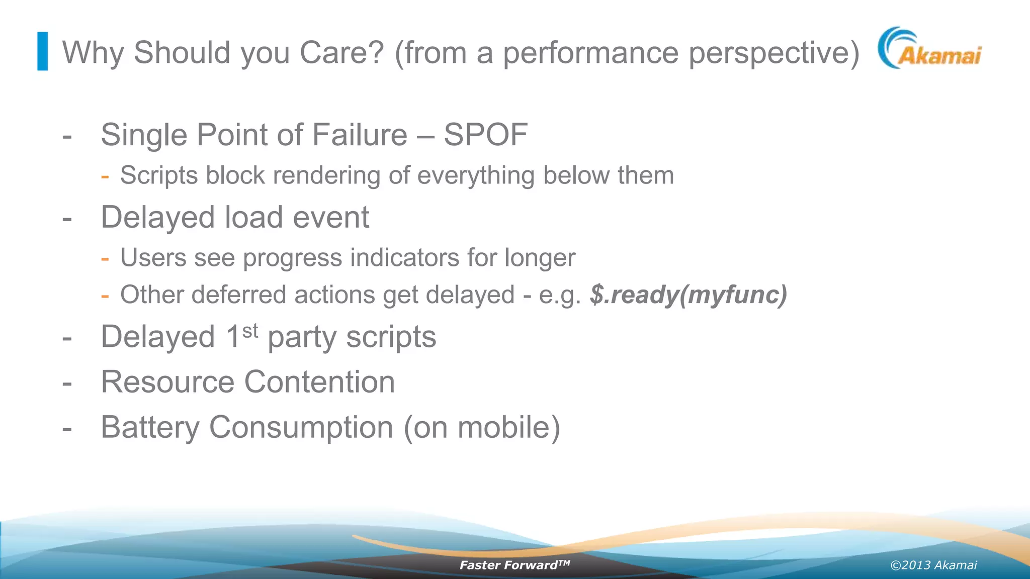 Why Should you Care? (from a performance perspective)

- Single Point of Failure – SPOF
- Scripts block rendering of everything below them

- Delayed load event
- Users see progress indicators for longer
- Other deferred actions get delayed - e.g. $.ready(myfunc)

- Delayed 1st party scripts
- Resource Contention
- Battery Consumption (on mobile)

Faster ForwardTM

©2013 Akamai

 
