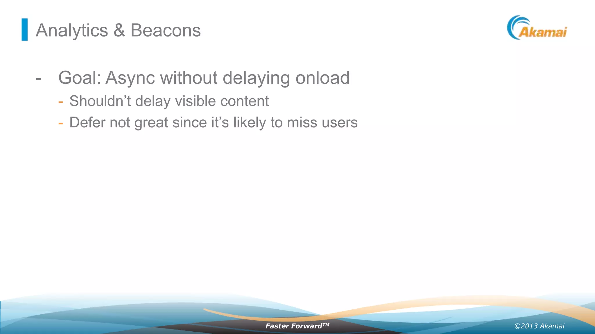 Analytics & Beacons

- Goal: Async without delaying onload
- Shouldn’t delay visible content
- Defer not great since it’s likely to miss users

Faster ForwardTM

©2013 Akamai

 
