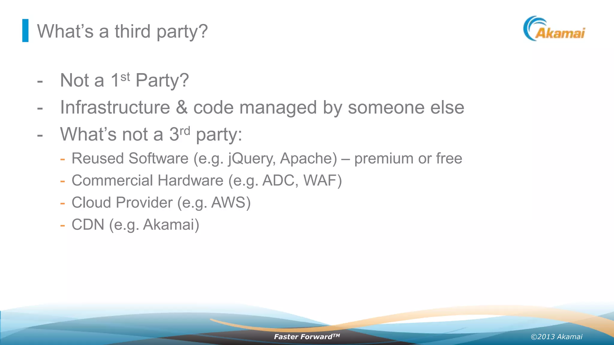 What’s a third party?

- Not a 1st Party?
- Infrastructure & code managed by someone else
- What’s not a 3rd party:
-

Reused Software (e.g. jQuery, Apache) – premium or free
Commercial Hardware (e.g. ADC, WAF)
Cloud Provider (e.g. AWS)
CDN (e.g. Akamai)

Faster ForwardTM

©2013 Akamai

 