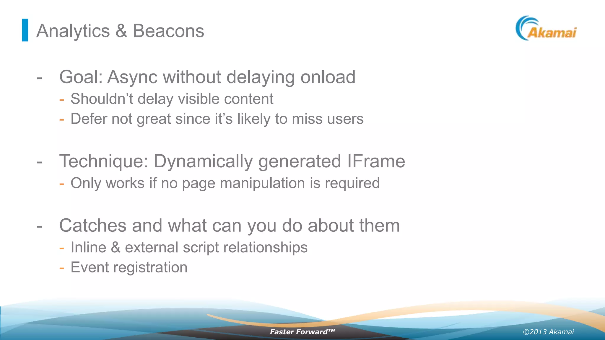 Analytics & Beacons

- Goal: Async without delaying onload
- Shouldn’t delay visible content
- Defer not great since it’s likely to miss users

- Technique: Dynamically generated IFrame
- Only works if no page manipulation is required

- Catches and what can you do about them
- Inline & external script relationships
- Event registration

Faster ForwardTM

©2013 Akamai

 