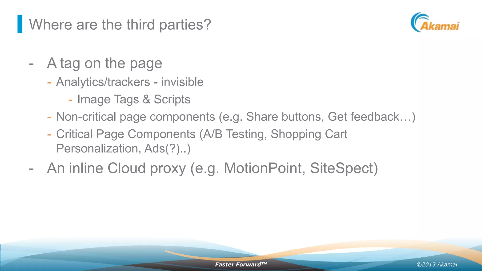 Where are the third parties?

- A tag on the page
- Analytics/trackers - invisible
- Image Tags & Scripts
- Non-critical page components (e.g. Share buttons, Get feedback…)
- Critical Page Components (A/B Testing, Shopping Cart
Personalization, Ads(?)..)

- An inline Cloud proxy (e.g. MotionPoint, SiteSpect)

Faster ForwardTM

©2013 Akamai

 