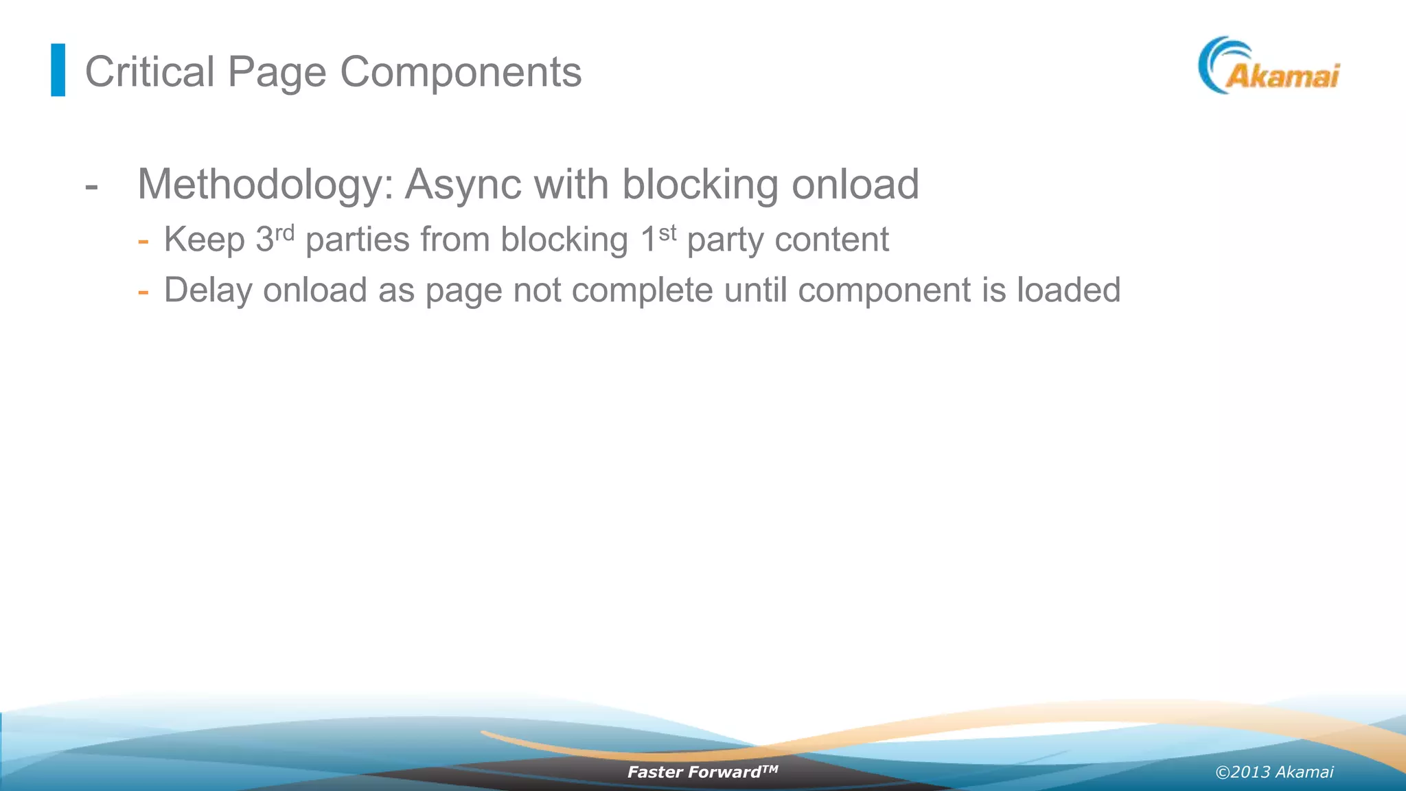Critical Page Components

- Methodology: Async with blocking onload
- Keep 3rd parties from blocking 1st party content
- Delay onload as page not complete until component is loaded

Faster ForwardTM

©2013 Akamai

 