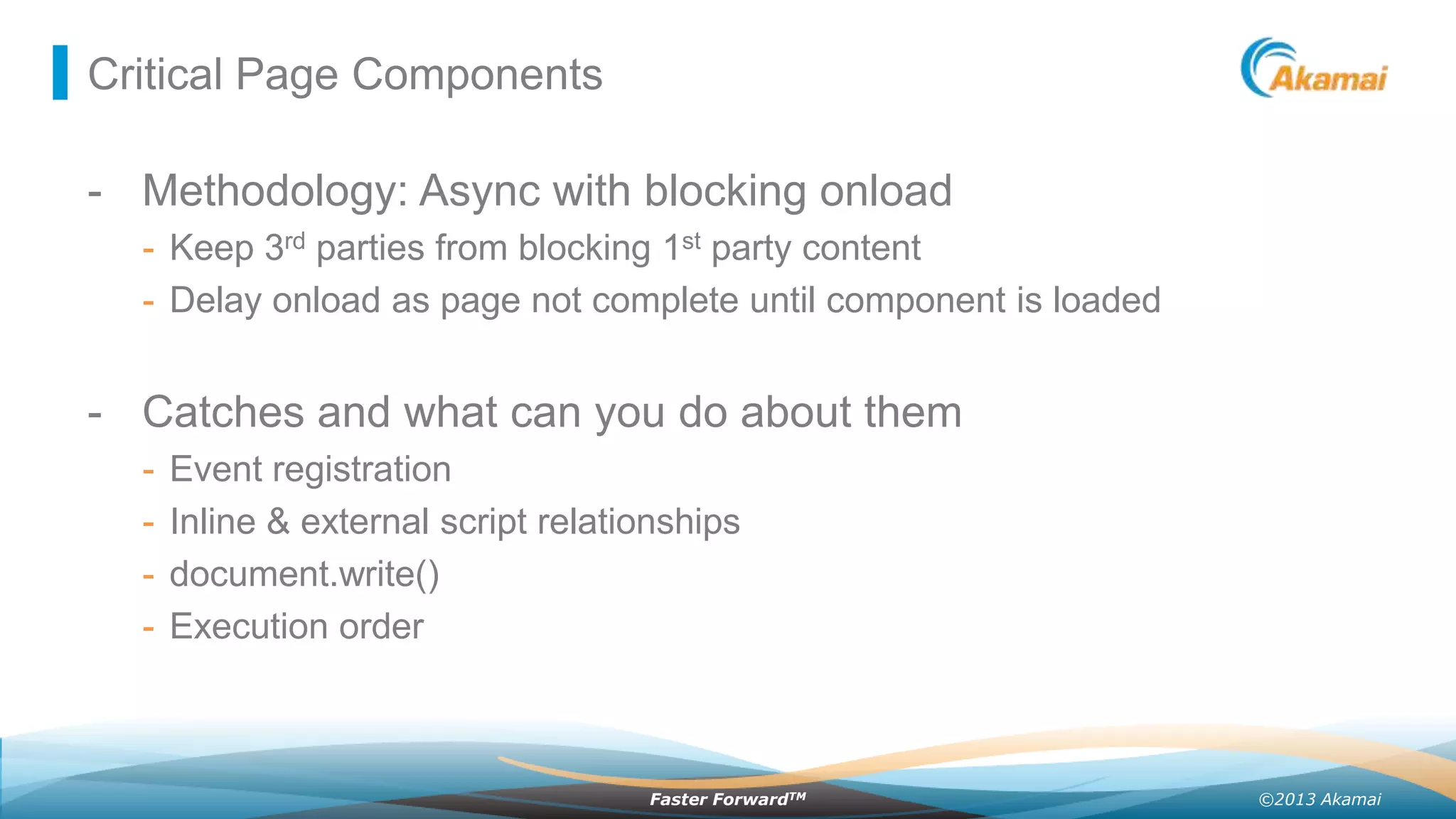 Critical Page Components

- Methodology: Async with blocking onload
- Keep 3rd parties from blocking 1st party content
- Delay onload as page not complete until component is loaded

- Catches and what can you do about them
-

Event registration
Inline & external script relationships
document.write()
Execution order

Faster ForwardTM

©2013 Akamai

 