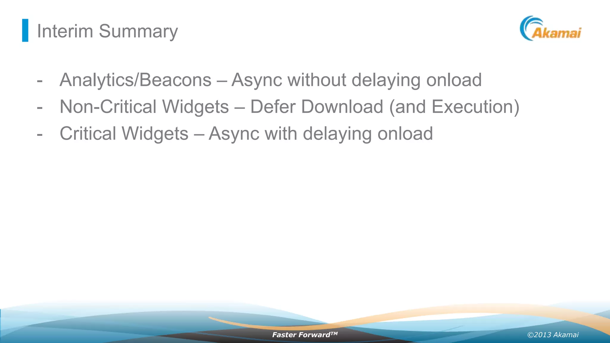 Interim Summary

- Analytics/Beacons – Async without delaying onload
- Non-Critical Widgets – Defer Download (and Execution)
- Critical Widgets – Async with delaying onload

Faster ForwardTM

©2013 Akamai

 