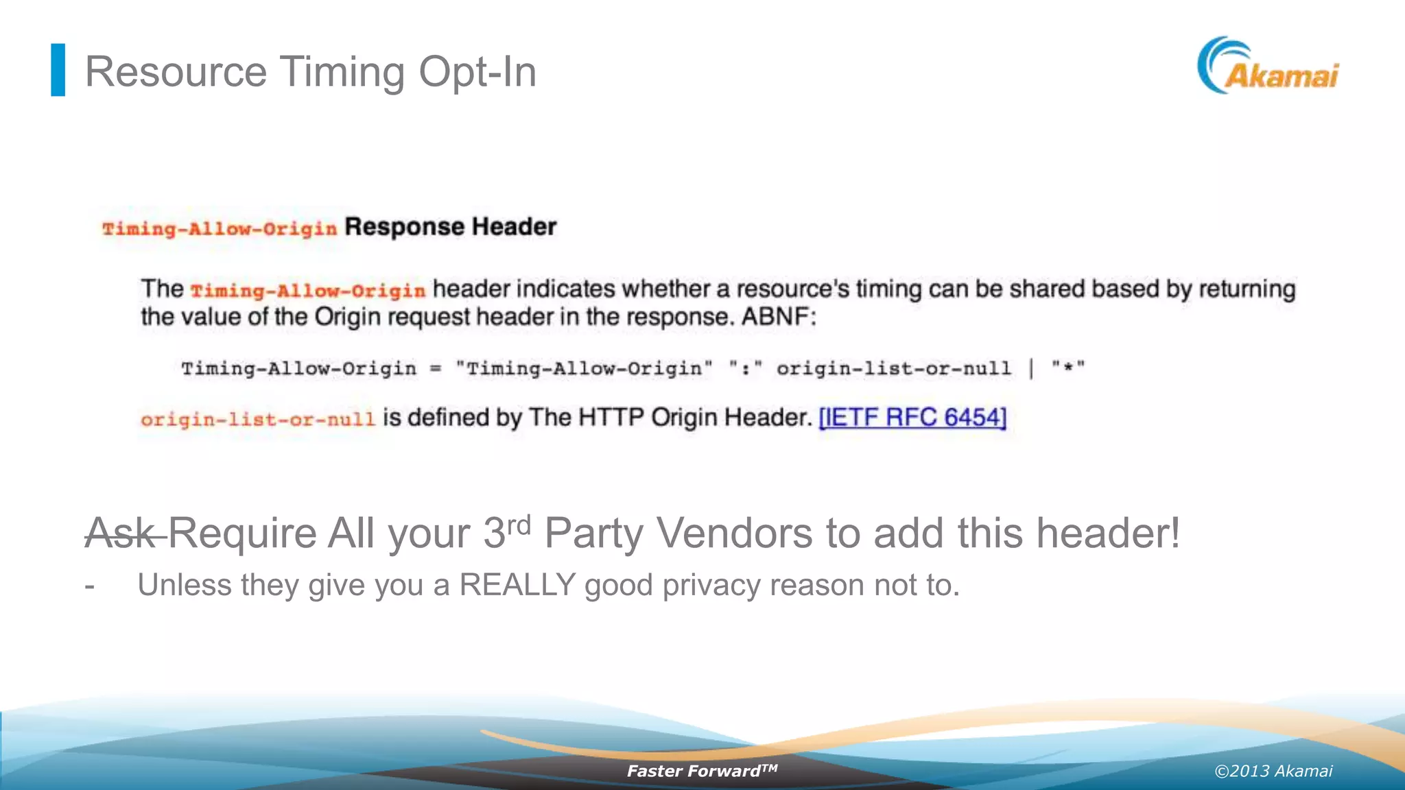 Resource Timing Opt-In

Ask Require All your 3rd Party Vendors to add this header!
-

Unless they give you a REALLY good privacy reason not to.

Faster ForwardTM

©2013 Akamai

 