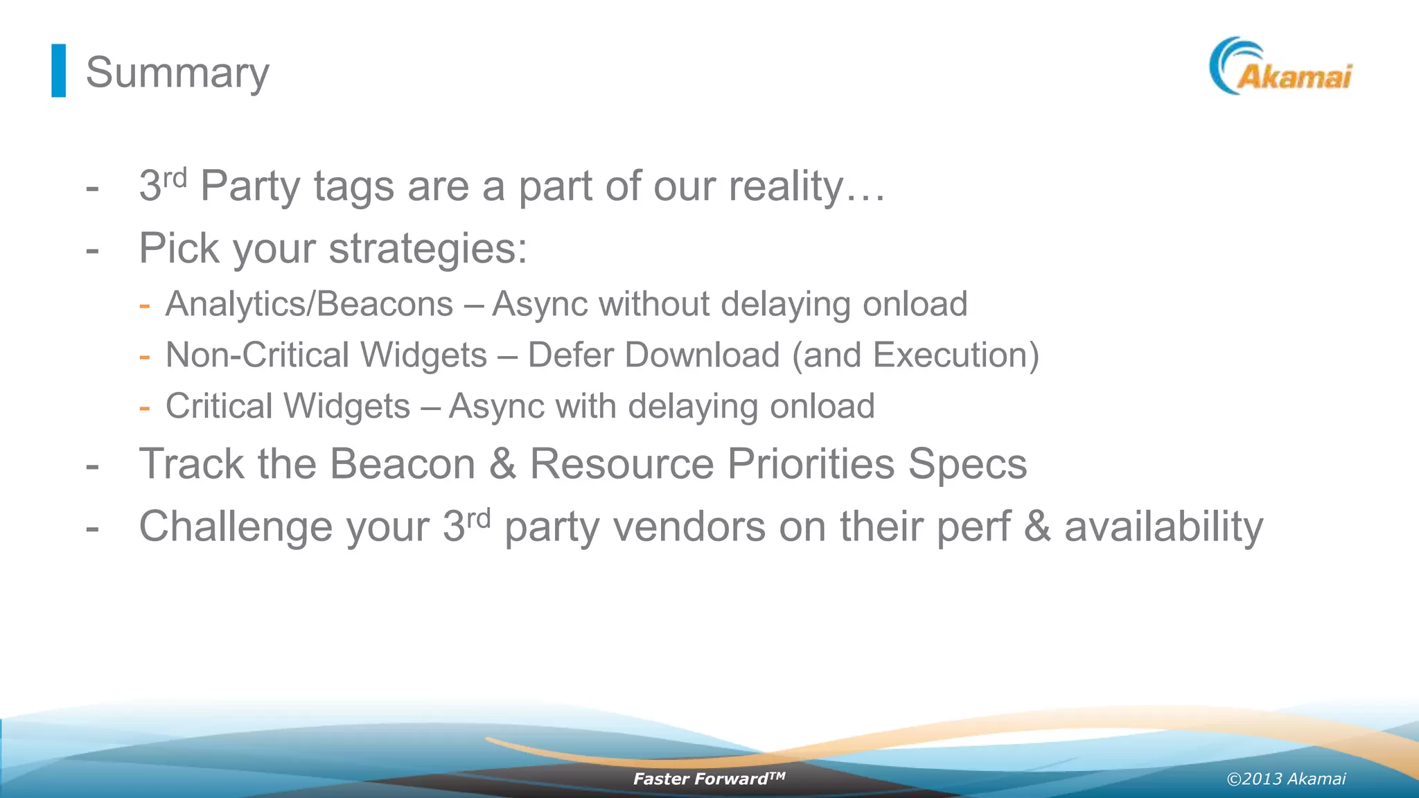 Summary

- 3rd Party tags are a part of our reality…
- Pick your strategies:
- Analytics/Beacons – Async without delaying onload
- Non-Critical Widgets – Defer Download (and Execution)
- Critical Widgets – Async with delaying onload

- Track the Beacon & Resource Priorities Specs
- Challenge your 3rd party vendors on their perf & availability

Faster ForwardTM

©2013 Akamai

 