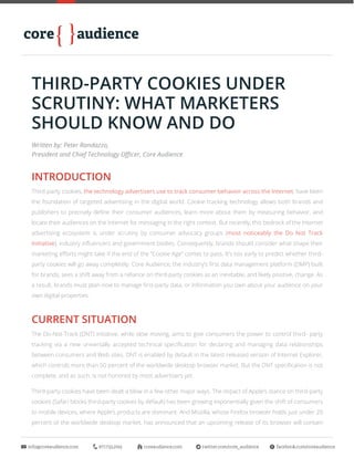 info@coreaudience.com	 877.733.2745	 coreaudience.com	 twitter.com/core_audience	 facebook.com/coreaudience
THIRD-PARTY COOKIES UNDER
SCRUTINY: WHAT MARKETERS
SHOULD KNOW AND DO
INTRODUCTION
Third-party cookies, the technology advertisers use to track consumer behavior across the Internet, have been
the foundation of targeted advertising in the digital world. Cookie tracking technology allows both brands and
publishers to precisely define their consumer audiences, learn more about them by measuring behavior, and
locate their audiences on the Internet for messaging in the right context. But recently, this bedrock of the Internet
advertising ecosystem is under scrutiny by consumer advocacy groups (most noticeably the Do Not Track
Initiative), industry influencers and government bodies. Consequently, brands should consider what shape their
marketing efforts might take if the end of the “Cookie Age” comes to pass. It’s too early to predict whether third-
party cookies will go away completely. Core Audience, the industry’s first data management platform (DMP) built
for brands, sees a shift away from a reliance on third-party cookies as an inevitable, and likely positive, change. As
a result, brands must plan now to manage first-party data, or information you own about your audience on your
own digital properties.
CURRENT SITUATION
The Do-Not-Track (DNT) initiative, while slow moving, aims to give consumers the power to control third- party
tracking via a new universally accepted technical specification for declaring and managing data relationships
between consumers and Web sites. DNT is enabled by default in the latest released version of Internet Explorer,
which controls more than 50 percent of the worldwide desktop browser market. But the DNT specification is not
complete, and as such, is not honored by most advertisers yet.
Third-party cookies have been dealt a blow in a few other major ways. The impact of Apple’s stance on third-party
cookies (Safari blocks third-party cookies by default) has been growing exponentially given the shift of consumers
to mobile devices, where Apple’s products are dominant. And Mozilla, whose Firefox browser holds just under 20
percent of the worldwide desktop market, has announced that an upcoming release of its browser will contain
Written by: Peter Randazzo,
President and Chief Technology Officer, Core Audience
 