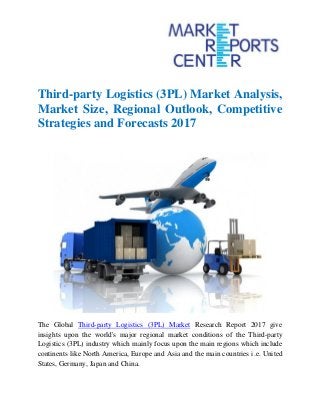Third-party Logistics (3PL) Market Analysis,
Market Size, Regional Outlook, Competitive
Strategies and Forecasts 2017
The Global Third-party Logistics (3PL) Market Research Report 2017 give
insights upon the world's major regional market conditions of the Third-party
Logistics (3PL) industry which mainly focus upon the main regions which include
continents like North America, Europe and Asia and the main countries i.e. United
States, Germany, Japan and China.
 