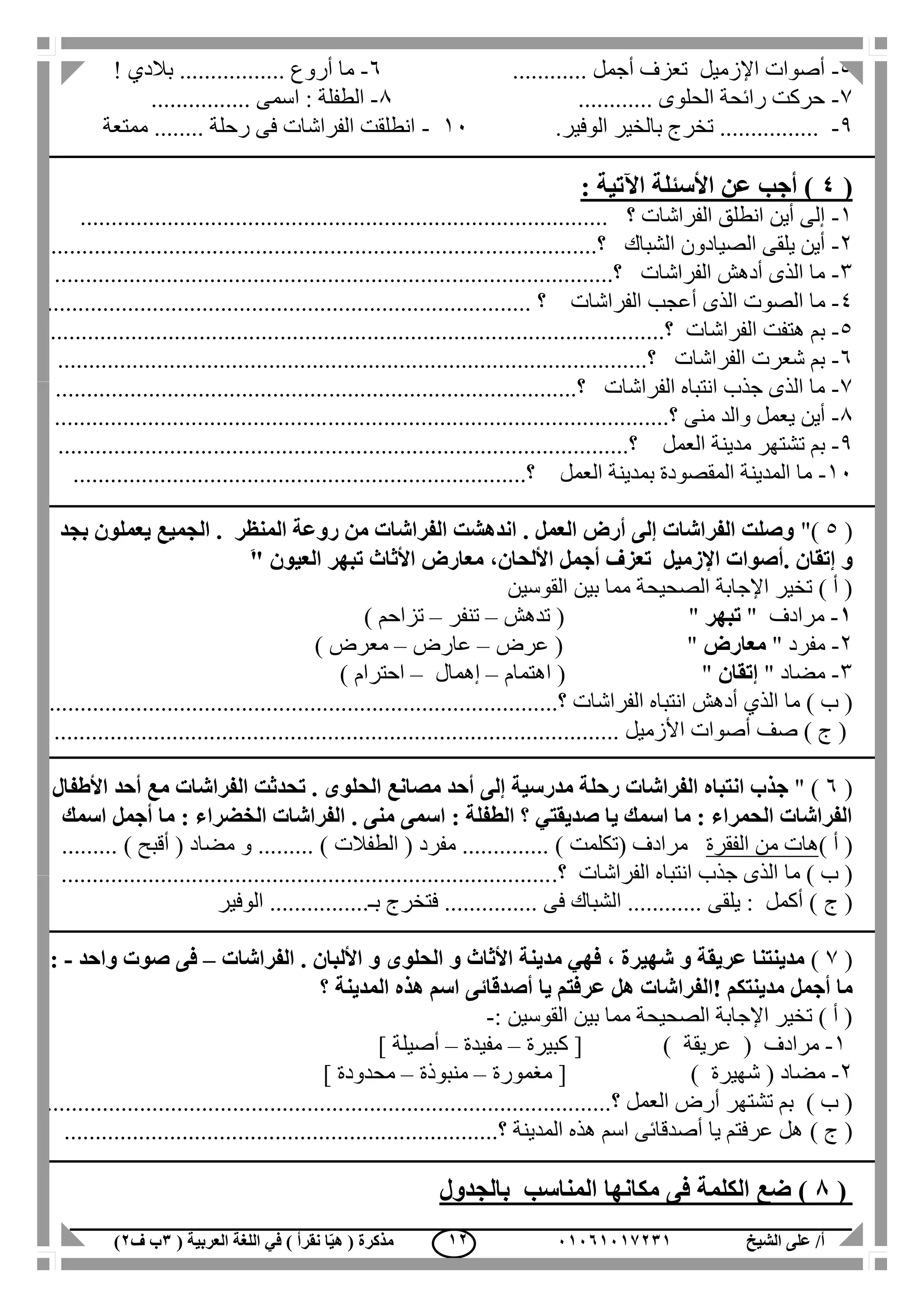 ‫الشيخ‬ ‫على‬ /‫أ‬00070006010( ‫العربية‬ ‫اللغة‬ ‫في‬ ) ‫نقرأ‬ ‫ا‬ّ‫ي‬‫ه‬ ( ‫مذكرة‬1‫ب‬‫ف‬0) 00
5-............ ‫أجمل‬ ‫تعزف‬ ‫اإلزميل‬ ‫أصوات‬6-! ‫بالدي‬ ................. ‫أروع‬ ‫ما‬
7-............ ‫الحلوى‬ ‫رائحة‬ ‫حركت‬1-‫ا‬ : ‫الطفلة‬................ ‫سمى‬
1-‫الوفير‬ ‫بالخير‬ ‫تخرج‬ .................11-‫ممتعة‬ ........ ‫رحلة‬ ‫فى‬ ‫الفراشات‬ ‫انطلقت‬
(4: ‫اآلتية‬ ‫األسئلة‬ ‫عن‬ ‫أجب‬ )
1-‫؟‬ ‫الفراشات‬ ‫انطلق‬ ‫أين‬ ‫إلى‬.....................................................................................
2-‫الشباك‬ ‫الصيادون‬ ‫يلقى‬ ‫أين‬....‫؟‬.....................................................................................
3-‫الفراشات‬ ‫أدهش‬ ‫الذى‬ ‫ما‬............‫؟‬..............................................................................
4-‫م‬‫الفراشات‬ ‫أعجب‬ ‫الذى‬ ‫الصوت‬ ‫ا‬..... ‫؟‬.........................................................................
5-‫الفراشات‬ ‫هتفت‬ ‫بم‬.................‫؟‬...................................................................................
6-‫الفراشات‬ ‫شعرت‬ ‫بم‬..........‫؟‬.....................................................................................
7-‫الفراشات‬ ‫انتباه‬ ‫جذب‬ ‫الذى‬ ‫ما‬.............‫؟‬.......................................................................
1-‫منى‬ ‫والد‬ ‫يعمل‬ ‫أين‬..................‫؟‬.................................................................................
1-‫العمل‬ ‫مدينة‬ ‫تشتهر‬ ‫بم‬......................................‫؟‬......................................................
11-‫العمل‬ ‫بمدينة‬ ‫المقصودة‬ ‫المدينة‬ ‫ما‬........‫؟‬.................................................................
(5")‫بجد‬ ‫يعملون‬ ‫الجميع‬ . ‫المنظر‬ ‫روعة‬ ‫من‬ ‫الفراشات‬ ‫اندهشت‬ . ‫العمل‬ ‫أرض‬ ‫إلى‬ ‫الفراشات‬ ‫وصلت‬
‫األلحان‬ ‫أجمل‬ ‫تعزف‬ ‫اإلزميل‬ ‫.أصوات‬ ‫إتقان‬ ‫و‬،‫العيون‬ ‫تبهر‬ ‫األثاث‬ ‫معارض‬َ"
‫مما‬ ‫الصحيحة‬ ‫اإلجابة‬ ‫تخير‬ ) ‫أ‬ (‫القوسين‬ ‫بين‬
0-" ‫مرادف‬‫تبهر‬( "‫تدهش‬–‫تنفر‬–‫تزاحم‬)
2-" ‫مفرد‬‫معارض‬( "‫عرض‬–‫عارض‬–‫معرض‬)
3-‫مضاد‬"‫إتقان‬"(‫اهتمام‬–‫إهمال‬–‫احترام‬)
) ‫ب‬ (‫الذي‬ ‫ما‬‫أدهش‬‫الفراشات‬ ‫انتباه‬.................‫؟‬..................................................................
) ‫ج‬ (‫صف‬. ‫األزميل‬ ‫أصوات‬..........................................................................................
(6" )‫ج‬‫ذ‬‫ال‬ ‫تحدثت‬ . ‫الحلوى‬ ‫مصانع‬ ‫أحد‬ ‫إلى‬ ‫مدرسية‬ ‫رحلة‬ ‫الفراشات‬ ‫انتباه‬ ‫ب‬‫األطفال‬ ‫أحد‬ ‫مع‬ ‫فراشات‬
‫اسمك‬ ‫أجمل‬ ‫ما‬ : ‫الخضراء‬ ‫الفراشات‬ . ‫منى‬ ‫اسمى‬ : ‫الطفلة‬ ‫؟‬ ‫صديقتي‬ ‫يا‬ ‫اسمك‬ ‫ما‬ : ‫الحمراء‬ ‫الفراشات‬
) ‫أ‬ (‫الفقرة‬ ‫من‬ ‫هات‬( ‫مرادف‬‫تكلمت‬( ‫مفرد‬ .............. )‫الطفالت‬......... )......... ) ‫أقبح‬ ( ‫مضاد‬ ‫و‬
‫ما‬ ) ‫ب‬ (‫الفراشات‬ ‫انتباه‬ ‫جذب‬ ‫الذى‬.‫؟‬...............................................................................
‫ج‬ (‫الوفير‬ ................‫بـ‬ ‫فتخرج‬ ............... ‫فى‬ ‫الشباك‬ ............ ‫يلقى‬ : ‫أكمل‬ )
(7)‫األ‬ ‫و‬ ‫الحلوى‬ ‫و‬ ‫األثاث‬ ‫مدينة‬ ‫فهي‬ ، ‫شهيرة‬ ‫و‬ ‫عريقة‬ ‫مدينتنا‬‫ل‬‫الفراشات‬ . ‫بان‬–‫ص‬ ‫فى‬‫واحد‬ ‫وت‬-:
‫هل‬ ‫!الفراشات‬ ‫مدينتكم‬ ‫أجمل‬ ‫ما‬‫ع‬‫ر‬‫؟‬ ‫المدينة‬ ‫هذه‬ ‫اسم‬ ‫أصدقائى‬ ‫يا‬ ‫فتم‬
‫القوسين‬ ‫بين‬ ‫مما‬ ‫الصحيحة‬ ‫اإلجابة‬ ‫تخير‬ ) ‫أ‬ (:-
1-( ‫مرادف‬‫عريقة‬[ )‫كبيرة‬–‫مفيدة‬–‫أصيلة‬]
2-( ‫مضاد‬‫شهيرة‬[ )‫مغمورة‬–‫منبوذة‬–‫محدودة‬]
) ‫ب‬ (‫العمل‬ ‫أرض‬ ‫تشتهر‬ ‫بم‬‫؟‬...........................................................................................
) ‫ج‬ (......................................................................‫؟‬ ‫المدينة‬ ‫هذه‬ ‫اسم‬ ‫أصدقائى‬ ‫يا‬ ‫عرفتم‬ ‫هل‬
(8)‫الكلمة‬ ‫ضع‬‫مكانها‬ ‫فى‬‫المناسب‬‫ب‬‫الجدول‬
 