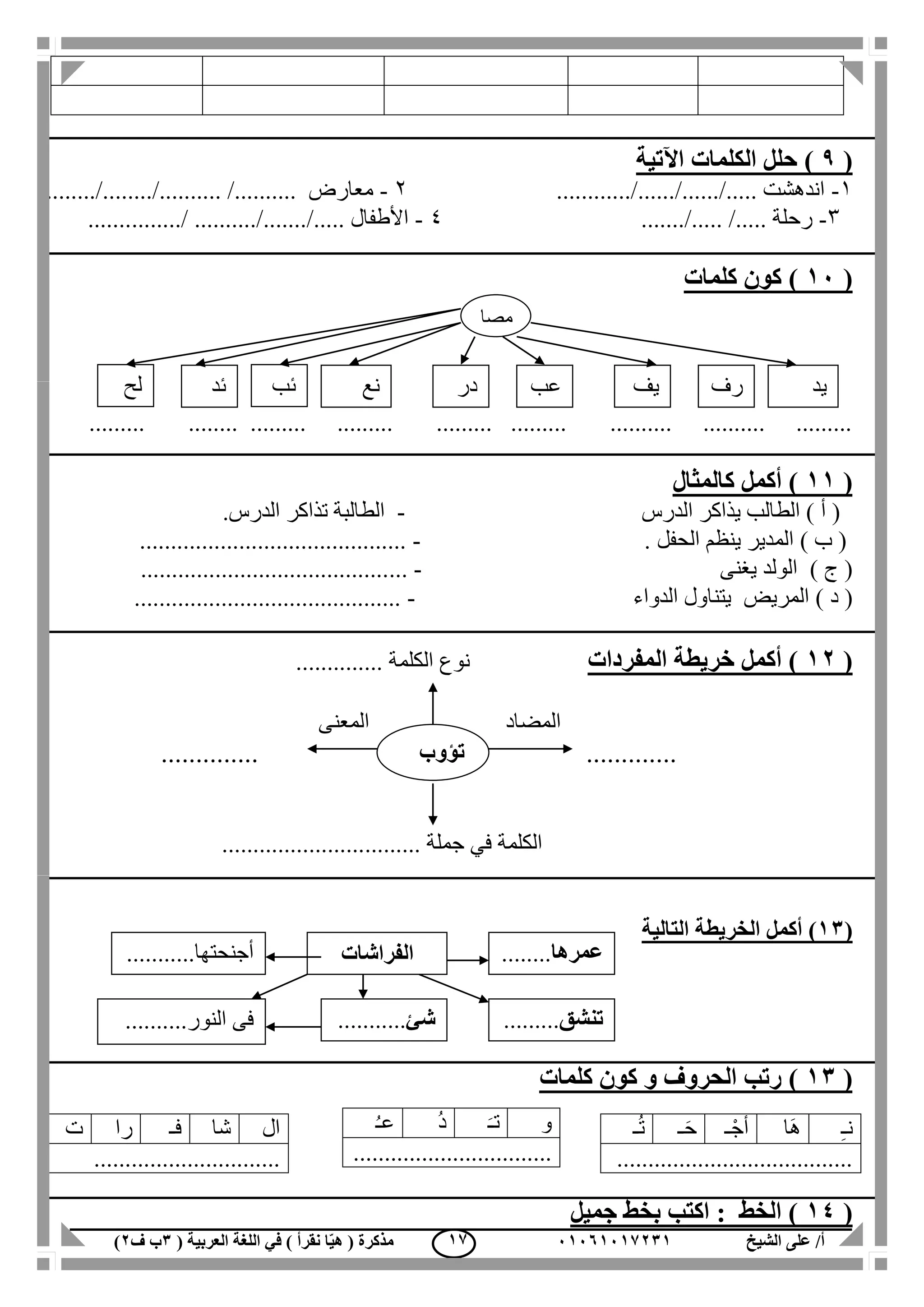 ‫الشيخ‬ ‫على‬ /‫أ‬00070006010( ‫العربية‬ ‫اللغة‬ ‫في‬ ) ‫نقرأ‬ ‫ا‬ّ‫ي‬‫ه‬ ( ‫مذكرة‬1‫ب‬‫ف‬0) 06
(9)‫اآلتية‬ ‫الكلمات‬ ‫حلل‬
1-............/....../....../..... ‫اندهشت‬2-......../......../.......... /.......... ‫معارض‬
3-......./..... /..... ‫رحلة‬4-......../ ........../......./..... ‫األطفال‬.......
(00)‫كلمات‬ ‫كون‬
......... ........ ......... ......... ......... ......... .......... .......... .........
(00‫كالمثال‬ ‫أكمل‬ )
‫الدرس‬ ‫يذاكر‬ ‫الطالب‬ ) ‫أ‬ (-.‫الدرس‬ ‫تذاكر‬ ‫الطالبة‬
) ‫ب‬ (‫الحفل‬ ‫ينظم‬ ‫المدير‬.-...........................................
) ‫ج‬ (‫يغنى‬ ‫الولد‬-...........................................
) ‫د‬ (‫الدواء‬ ‫يتناول‬ ‫المريض‬-...........................................
(00‫المفردات‬ ‫خريطة‬ ‫أكمل‬ )‫الكلمة‬ ‫نوع‬..............
‫المضاد‬‫المعنى‬
.............. .............
......... ‫جملة‬ ‫في‬ ‫الكلمة‬.......................
(01‫أكمل‬ )‫الخريطة‬‫التالي‬‫ة‬
(01)‫كلمات‬ ‫كون‬ ‫و‬ ‫الحروف‬ ‫رتب‬
(04‫جميل‬ ‫بخط‬ ‫اكتب‬ : ‫الخط‬ )
ِ‫ـ‬‫ن‬‫َا‬‫ه‬‫ـ‬ْ‫أج‬‫ـ‬َ‫ح‬‫ـ‬ُ‫ت‬
......................................
‫و‬َ‫تـ‬ُ‫د‬ُ‫ـ‬‫ع‬
................................
‫ال‬‫شا‬‫فـ‬‫را‬‫ت‬
..............................
‫تؤوب‬
‫تنشق‬.........
..............
‫شئ‬...........
.........
..........‫النور‬ ‫فى‬
‫عمرها‬........
...............
‫الفراشات‬..........‫أجنحتها‬.
............
‫مصا‬
‫يد‬‫ئد‬ ‫نع‬ ‫در‬ ‫عب‬ ‫رف‬‫يف‬‫لح‬ ‫ئب‬
 