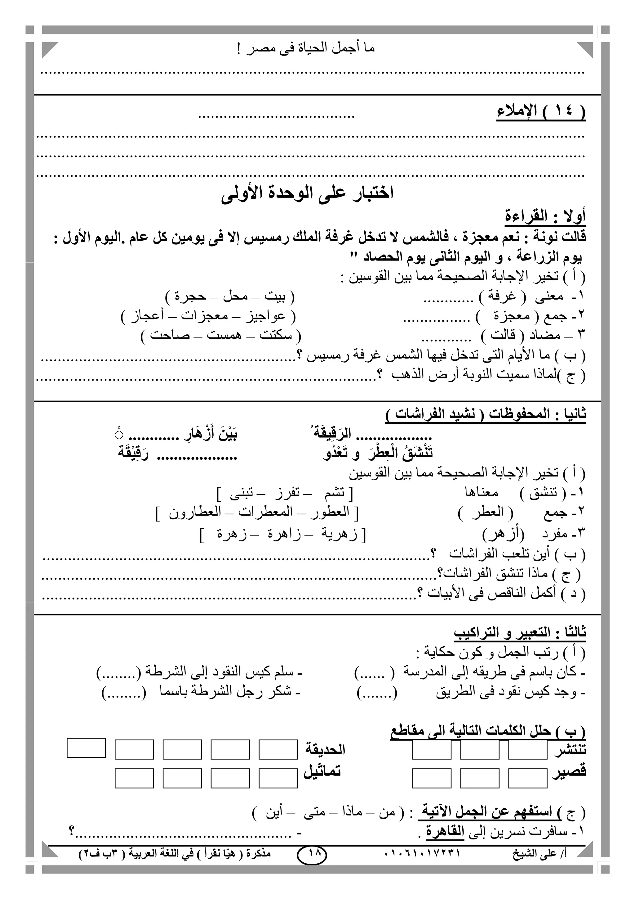 ‫الشيخ‬ ‫على‬ /‫أ‬00070006010( ‫العربية‬ ‫اللغة‬ ‫في‬ ) ‫نقرأ‬ ‫ا‬ّ‫ي‬‫ه‬ ( ‫مذكرة‬1‫ب‬‫ف‬0) 08
! ‫مصر‬ ‫فى‬ ‫الحياة‬ ‫أجمل‬ ‫ما‬
................................................................................................................................
(04‫اإلمالء‬ ).....................................
..................................................................................................................................
..................................................................................................................................
.................................................................................................................................
‫األولى‬ ‫الوحدة‬ ‫على‬ ‫اختبار‬
‫القراءة‬ : ‫أوال‬
‫ال‬ ‫غرفة‬ ‫تدخل‬ ‫ال‬ ‫فالشمس‬ ، ‫معجزة‬ ‫نعم‬ : ‫نونة‬ ‫قالت‬. ‫عام‬ ‫كل‬ ‫يومين‬ ‫فى‬ ‫إال‬ ‫رمسيس‬ ‫ملك‬: ‫األول‬ ‫اليوم‬
‫الحصاد‬ ‫يوم‬ ‫الثانى‬ ‫اليوم‬ ‫و‬ ، ‫الزراعة‬ ‫يوم‬"
‫الصحيح‬ ‫اإلجابة‬ ‫تخير‬ ) ‫أ‬ (‫ة‬: ‫القوسين‬ ‫بين‬ ‫مما‬
1-( ‫معنى‬‫غرفة‬............ )(‫بيت‬–‫محل‬–‫حجرة‬)
2-‫جمع‬(‫معجزة‬( ................ )‫عواجيز‬–‫معجزات‬–‫أعجاز‬)
3–‫مضاد‬(‫قالت‬( ............ )‫سكتت‬–‫همست‬–‫صاحت‬)
) ‫ب‬ (‫غرف‬ ‫الشمس‬ ‫فيها‬ ‫تدخل‬ ‫التى‬ ‫األيام‬ ‫ما‬‫رمسيس‬ ‫ة‬........‫؟‬....................................................
) ‫ج‬ (‫الذهب‬ ‫أرض‬ ‫النوبة‬ ‫سميت‬ ‫لماذا‬...........‫؟‬.....................................................................
‫المحفوظات‬ : ‫ثانيا‬) ‫الفراشات‬ ‫نشيد‬ (
..................ِ‫ار‬َ‫ه‬ْ‫ز‬َ‫أ‬ َ‫ن‬ْ‫ي‬َ‫ب‬ ُ ‫ة‬َ‫ق‬‫ي‬ِ‫ق‬َ‫الر‬............ًْ
‫ُو‬‫د‬ْ‫ع‬َ‫ت‬ ‫و‬ َ‫ر‬ْ‫ط‬ِ‫ع‬ْ‫ل‬‫ا‬ ُ‫ق‬َ‫ش‬ْ‫ن‬َ‫ت‬...................‫ة‬َ‫ق‬ْ‫ي‬ِ‫ق‬َ‫ر‬
‫القوسين‬ ‫بين‬ ‫مما‬ ‫الصحيحة‬ ‫اإلجابة‬ ‫تخير‬ ) ‫أ‬ (
0-) ‫تنشق‬ (‫معناها‬[‫تشم‬–‫تفرز‬–‫تبنى‬]
2-‫جمع‬‫العطر‬ ()[‫العطور‬–‫المعطرات‬–‫العطارون‬]
3-‫مفرد‬(‫أزهر‬)[‫زهرية‬–‫زاهرة‬–‫زهرة‬]
) ‫ب‬ (‫الفراشات‬ ‫تلعب‬ ‫أين‬...........‫؟‬................................................................................
.............................................................................................‫الفراشات؟‬ ‫تنشق‬ ‫ماذا‬ ) ‫ج‬ (
‫أكمل‬ ) ‫د‬ (‫؟‬ ‫األبيات‬ ‫فى‬ ‫الناقص‬........................................................................................
‫التراكيب‬ ‫و‬ ‫التعبير‬ : ‫ثالثا‬
: ‫حكاية‬ ‫كون‬ ‫و‬ ‫الجمل‬ ‫رتب‬ ) ‫أ‬ (
-‫طريقه‬ ‫فى‬ ‫باسم‬ ‫كان‬‫إلى‬)...... ( ‫المدرسة‬-‫النقود‬ ‫كيس‬ ‫سلم‬‫إلى‬)........( ‫الشرطة‬
-).......( ‫الطريق‬ ‫فى‬ ‫نقود‬ ‫كيس‬ ‫وجد‬-)........( ‫باسما‬ ‫الشرطة‬ ‫رجل‬ ‫شكر‬
‫مقاطع‬ ‫الى‬ ‫التالية‬ ‫الكلمات‬ ‫حلل‬ ) ‫ب‬ (
‫تن‬‫ت‬‫شر‬‫ر‬‫الحديقة‬
‫قصير‬‫تماثيل‬
‫ج‬ ()‫اآلتية‬ ‫الجمل‬ ‫عن‬ ‫استفهم‬‫م‬ ( :‫ن‬–‫ماذا‬–‫متى‬–‫أين‬)
1-‫إلى‬ ‫نسرين‬ ‫سافرت‬‫القاهرة‬.-‫...................................................؟‬
 