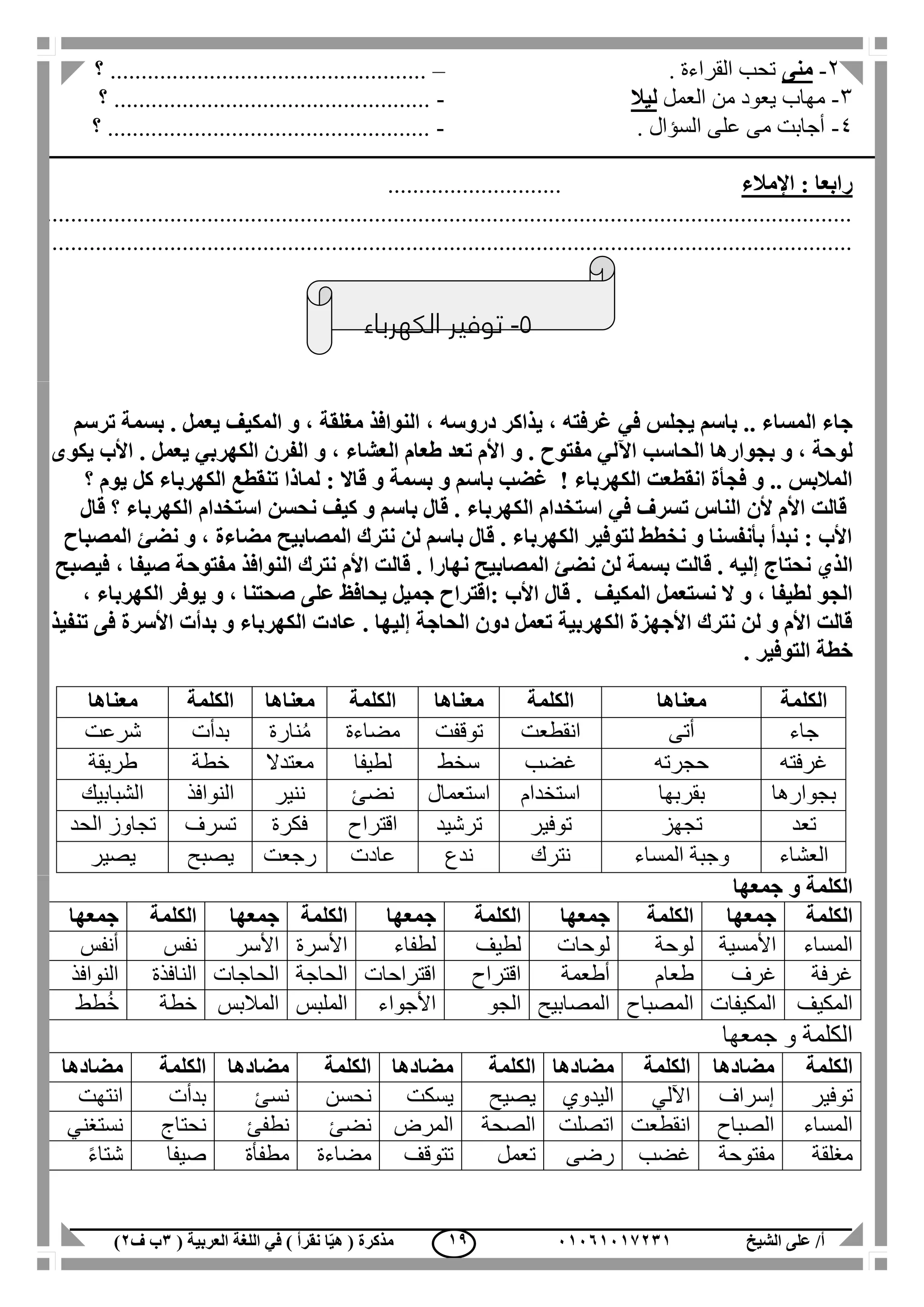 ‫الشيخ‬ ‫على‬ /‫أ‬00070006010( ‫العربية‬ ‫اللغة‬ ‫في‬ ) ‫نقرأ‬ ‫ا‬ّ‫ي‬‫ه‬ ( ‫مذكرة‬1‫ب‬‫ف‬0) 09
2-‫منى‬. ‫القراءة‬ ‫تحب‬–‫؟‬ ...................................................
3-‫العمل‬ ‫من‬ ‫يعود‬ ‫مهاب‬‫ليال‬-‫؟‬ ...................................................
4-. ‫السؤال‬ ‫على‬ ‫مى‬ ‫أجابت‬-‫؟‬ ....................................................
‫اإلمالء‬ : ‫رابعا‬............................
..................................................................................................................................
.................................................................................................................................
5-‫الكهرباء‬ ‫توفير‬
‫يجلس‬ ‫باسم‬ .. ‫المساء‬ ‫جاء‬‫في‬‫ترسم‬ ‫بسمة‬ . ‫يعمل‬ ‫المكيف‬ ‫و‬ ، ‫مغلقة‬ ‫النوافذ‬ ، ‫دروسه‬ ‫يذاكر‬ ، ‫غرفته‬
‫الحاسب‬ ‫بجوارها‬ ‫و‬ ، ‫لوحة‬‫اآللي‬‫و‬ . ‫مفتوح‬‫األم‬‫تعد‬‫طعام‬‫العشاء‬‫الفرن‬ ‫و‬ ،‫الكهربي‬‫يكوى‬ ‫األب‬ . ‫يعمل‬
‫ب‬ ‫و‬ ‫باسم‬ ‫غضب‬ ! ‫الكهرباء‬ ‫انقطعت‬ ‫فجأة‬ ‫و‬ .. ‫المالبس‬‫كل‬ ‫الكهرباء‬ ‫تنقطع‬ ‫لماذا‬ : ‫قاال‬ ‫و‬ ‫سمة‬‫؟‬ ‫يوم‬
‫تسرف‬ ‫الناس‬ ‫ألن‬ ‫األم‬ ‫قالت‬‫في‬‫الكهربا‬ ‫استخدام‬‫ء‬‫قال‬ ‫؟‬ ‫الكهرباء‬ ‫استخدام‬ ‫نحسن‬ ‫كيف‬ ‫و‬ ‫باسم‬ ‫قال‬ .
‫المصباح‬ ‫نضئ‬ ‫و‬ ، ‫مضاءة‬ ‫المصابيح‬ ‫نترك‬ ‫لن‬ ‫باسم‬ ‫قال‬ . ‫الكهرباء‬ ‫لتوفير‬ ‫نخطط‬ ‫و‬ ‫بأنفسنا‬ ‫نبدأ‬ : ‫األب‬
‫الذي‬‫نح‬‫ت‬‫إل‬ ‫اج‬‫ي‬‫ل‬ ‫بسمة‬ ‫قالت‬ . ‫ه‬‫فيصبح‬ ، ‫صيفا‬ ‫مفتوحة‬ ‫النوافذ‬ ‫نترك‬ ‫األم‬ ‫قالت‬ . ‫نهارا‬ ‫المصابيح‬ ‫نضئ‬ ‫ن‬
‫المكيف‬ ‫نستعمل‬ ‫ال‬ ‫و‬ ، ‫لطيفا‬ ‫الجو‬‫قال‬ .‫األب‬، ‫الكهرباء‬ ‫يوفر‬ ‫و‬ ، ‫صحتنا‬ ‫على‬ ‫يحافظ‬ ‫جميل‬ ‫:اقتراح‬
‫تنفيذ‬ ‫فى‬ ‫األسرة‬ ‫بدأت‬ ‫و‬ ‫الكهرباء‬ ‫عادت‬ . ‫إليها‬ ‫الحاجة‬ ‫دون‬ ‫تعمل‬ ‫الكهربية‬ ‫األجهزة‬ ‫نترك‬ ‫لن‬ ‫و‬ ‫األم‬ ‫قالت‬
. ‫التوفير‬ ‫خطة‬
‫جمعها‬ ‫و‬ ‫الكلمة‬
‫الكلمة‬‫جمعها‬‫الكلمة‬‫جمعها‬‫الكلمة‬‫جمعها‬‫الكلمة‬‫جمعها‬‫الكلمة‬‫جمعها‬
‫المساء‬‫األمسية‬‫لوحة‬‫لوحات‬‫لطيف‬‫لطفاء‬‫األسرة‬‫األسر‬‫نفس‬‫أنفس‬
‫غرفة‬‫غرف‬‫طعام‬‫أطعمة‬‫اقتراح‬‫اقتراحات‬‫الحاجة‬‫الحاجات‬‫ا‬‫لنافذة‬‫النوافذ‬
‫المكيف‬‫المكيفات‬‫المصباح‬‫المصابيح‬‫الجو‬‫األجواء‬‫الملبس‬‫المالبس‬‫خطة‬‫طط‬ُ‫خ‬
‫جمعها‬ ‫و‬ ‫الكلمة‬
‫الكلمة‬‫مضادها‬‫الكلمة‬‫مضادها‬‫الكلمة‬‫مضادها‬‫الكلمة‬‫مضادها‬‫الكلمة‬‫مضادها‬
‫توفير‬‫إسراف‬‫اآللي‬‫اليدوي‬‫يصيح‬‫يسكت‬‫نحسن‬‫نسئ‬‫بدأت‬‫انتهت‬
‫المساء‬‫الصباح‬‫انقطعت‬‫اتصلت‬‫الصحة‬‫المرض‬‫نضئ‬‫نطفئ‬‫نحتاج‬‫نستغني‬
‫مغلقة‬‫مفتوحة‬‫غضب‬‫رضى‬‫تعمل‬‫تتوقف‬‫مضاءة‬‫مطفأة‬‫صيفا‬ً‫ء‬‫شتا‬
‫الكلمة‬‫معناها‬‫الكلمة‬‫معناها‬‫الكلمة‬‫معناها‬‫الكلمة‬‫معناها‬
‫جاء‬‫أتى‬‫انقطعت‬‫توقفت‬‫مضاءة‬‫نارة‬ُ‫م‬‫بدأت‬‫شرعت‬
‫غرفته‬‫حجرته‬‫غضب‬‫سخط‬‫لطيفا‬‫معتدال‬‫خطة‬‫طريقة‬
‫بجوارها‬‫بقربها‬‫استخدام‬‫استعمال‬‫نضئ‬‫ننير‬‫النوافذ‬‫الشبابيك‬
‫تعد‬‫تجهز‬‫توفير‬‫ترشيد‬‫اقتراح‬‫فكرة‬‫تسر‬‫ف‬‫الحد‬ ‫تجاوز‬
‫العشاء‬‫المساء‬ ‫وجبة‬‫نترك‬‫ندع‬‫عادت‬‫رجعت‬‫يصبح‬‫يصير‬
 