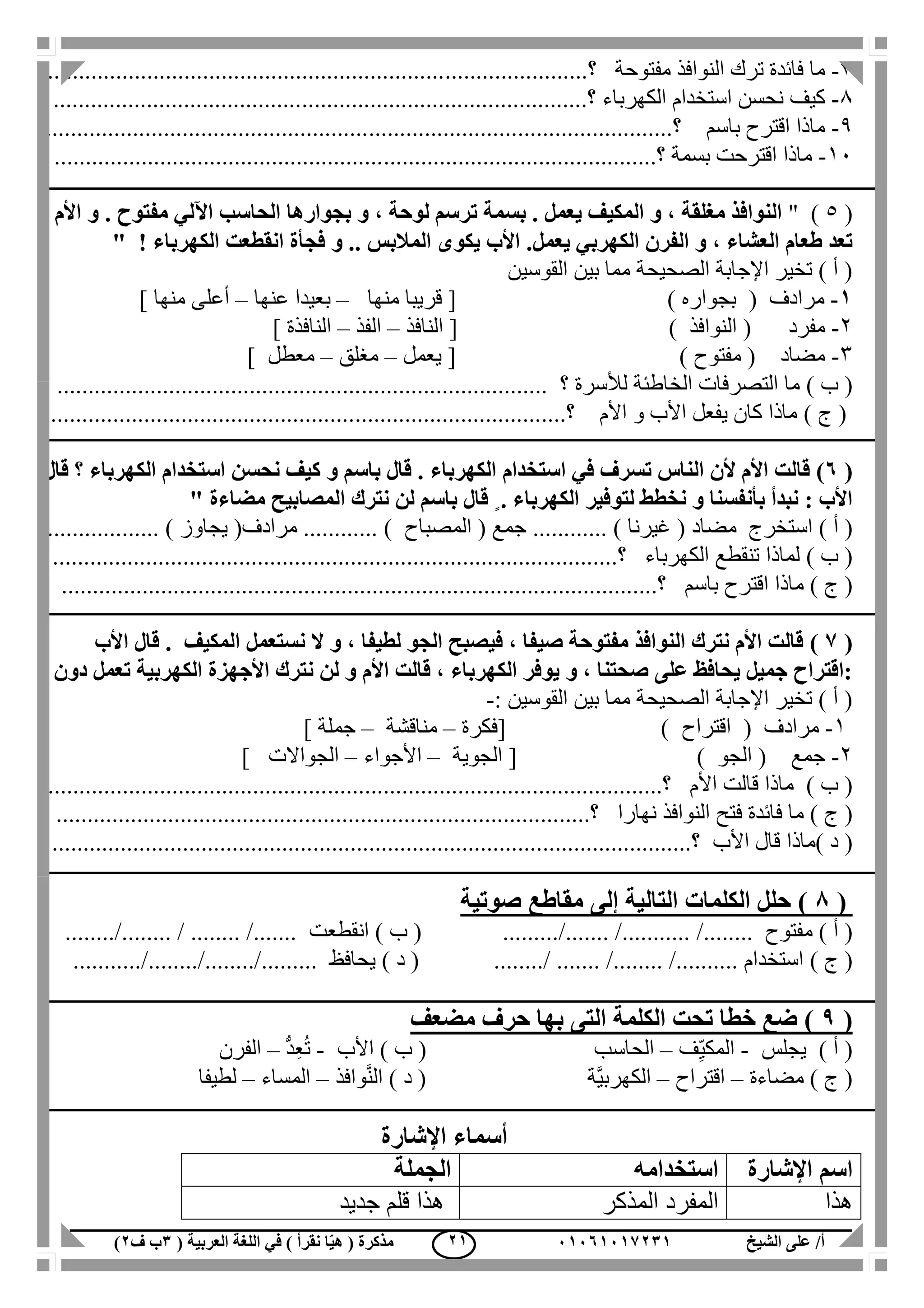 ‫الشيخ‬ ‫على‬ /‫أ‬00070006010( ‫العربية‬ ‫اللغة‬ ‫في‬ ) ‫نقرأ‬ ‫ا‬ّ‫ي‬‫ه‬ ( ‫مذكرة‬1‫ب‬‫ف‬0) 00
7-‫النوا‬ ‫ترك‬ ‫فائدة‬ ‫ما‬‫مفتوحة‬ ‫فذ‬...‫؟‬....................................................................................
1-‫كيف‬‫الكهرباء‬ ‫استخدام‬ ‫نحسن‬.....‫؟‬.................................................................................
1-‫باسم‬ ‫اقترح‬ ‫ماذا‬..............‫؟‬.......................................................................................
11-‫بسمة‬ ‫اقترحت‬ ‫ماذا‬...........‫؟‬......................................................................................
(5)"‫ت‬ ‫بسمة‬ . ‫يعمل‬ ‫المكيف‬ ‫و‬ ، ‫مغلقة‬ ‫النوافذ‬‫األم‬ ‫و‬ . ‫مفتوح‬ ‫اآللي‬ ‫الحاسب‬ ‫بجوارها‬ ‫و‬ ، ‫لوحة‬ ‫رسم‬
‫يعمل‬ ‫الكهربي‬ ‫الفرن‬ ‫و‬ ، ‫العشاء‬ ‫طعام‬ ‫تعد‬! ‫الكهرباء‬ ‫انقطعت‬ ‫فجأة‬ ‫و‬ .. ‫المالبس‬ ‫يكوى‬ ‫األب‬ ."
‫القوسين‬ ‫بين‬ ‫مما‬ ‫الصحيحة‬ ‫اإلجابة‬ ‫تخير‬ ) ‫أ‬ (
0-‫مرادف‬(‫بجواره‬)[‫منه‬ ‫قريبا‬‫ا‬–‫بع‬‫عنها‬ ‫يدا‬–‫منها‬ ‫أعلى‬]
2-‫مفرد‬(‫النوافذ‬)[‫النافذ‬–‫الفذ‬–‫النافذة‬]
3-‫مضاد‬(‫مفتوح‬)[‫يعمل‬–‫مغلق‬–‫معطل‬]
) ‫ب‬ (‫لألسرة‬ ‫الخاطئة‬ ‫التصرفات‬ ‫ما‬‫؟‬...............................................................................
) ‫ج‬ (‫األم‬ ‫و‬ ‫األب‬ ‫يفعل‬ ‫كان‬ ‫ماذا‬....‫؟‬...............................................................................
(7)‫الكهربا‬ ‫استخدام‬ ‫في‬ ‫تسرف‬ ‫الناس‬ ‫ألن‬ ‫األم‬ ‫قالت‬‫ء‬‫الك‬ ‫استخدام‬ ‫نحسن‬ ‫كيف‬ ‫و‬ ‫باسم‬ ‫قال‬ .‫قال‬ ‫؟‬ ‫هرباء‬
ٍ . ‫الكهرباء‬ ‫لتوفير‬ ‫نخطط‬ ‫و‬ ‫بأنفسنا‬ ‫نبدأ‬ : ‫األب‬‫مضاءة‬ ‫المصابيح‬ ‫نترك‬ ‫لن‬ ‫باسم‬ ‫قال‬"
) ‫أ‬ (‫استخرج‬‫مضاد‬(............ ) ‫غيرنا‬( ‫جمع‬‫المصباح‬(‫مرادف‬ ............ )‫يجاوز‬...... )............
) ‫ب‬ (‫الكهرباء‬ ‫تنقطع‬ ‫لماذا‬...........‫؟‬................................................................................
) ‫ج‬ (‫باسم‬ ‫اقترح‬ ‫ماذا‬...................‫؟‬.............................................................................
(6)‫ال‬ ‫و‬ ، ‫لطيفا‬ ‫الجو‬ ‫فيصبح‬ ، ‫صيفا‬ ‫مفتوحة‬ ‫النوافذ‬ ‫نترك‬ ‫األم‬ ‫قالت‬‫األب‬ ‫قال‬ . ‫المكيف‬ ‫نستعمل‬
‫دون‬ ‫تعمل‬ ‫الكهربية‬ ‫األجهزة‬ ‫نترك‬ ‫لن‬ ‫و‬ ‫األم‬ ‫قالت‬ ، ‫الكهرباء‬ ‫يوفر‬ ‫و‬ ، ‫صحتنا‬ ‫على‬ ‫يحافظ‬ ‫جميل‬ ‫:اقتراح‬
‫القوسين‬ ‫بين‬ ‫مما‬ ‫الصحيحة‬ ‫اإلجابة‬ ‫تخير‬ ) ‫أ‬ (:-
1-( ‫مرادف‬‫اقتراح‬[ )‫فكرة‬–‫مناقشة‬–‫جملة‬]
2-‫جمع‬(‫ا‬‫لجو‬)[‫الجوية‬–‫األجواء‬–‫الجواالت‬]
) ‫ب‬ (‫األم‬ ‫قالت‬ ‫ماذا‬.................‫؟‬..................................................................................
) ‫ج‬ (‫فائدة‬ ‫ما‬‫فتح‬‫نهارا‬ ‫النوافذ‬.....‫؟‬.................................................................................
) ‫د‬ (‫األب‬ ‫قال‬ ‫ماذا‬........................‫؟‬...............................................................................
(8‫التالية‬ ‫الكلمات‬ ‫حلل‬ )‫إلى‬‫صوتية‬ ‫مقاطع‬
) ‫أ‬ (‫مفتوح‬/............... /.........../.........) ‫ب‬ (‫انقطعت‬........ / ........ /............../.
) ‫ج‬ (..... /.......... ‫استخدام‬........ /........../) ‫د‬ (‫يحافظ‬............../......../............../
(9)‫مضع‬ ‫حرف‬ ‫بها‬ ‫التى‬ ‫الكلمة‬ ‫تحت‬ ‫خطا‬ ‫ضع‬‫ف‬
‫يجلس‬ ) ‫أ‬ (-‫ف‬ِّ‫ي‬‫المك‬–‫الحاسب‬‫األب‬ ) ‫ب‬ (-ُّ‫د‬ِ‫ع‬ُ‫ت‬–‫الفرن‬
‫مضاءة‬ ) ‫ج‬ (–‫اقتراح‬–‫وافذ‬َّ‫ن‬‫ال‬ ) ‫د‬ ( ‫َّة‬‫ي‬‫الكهرب‬–‫المساء‬–‫لطيفا‬
‫اإلشارة‬ ‫أسماء‬
‫اإلشارة‬ ‫اسم‬‫استخدامه‬‫الجملة‬
‫هذا‬‫المذكر‬ ‫المفرد‬‫هذا‬‫جديد‬ ‫قلم‬
 