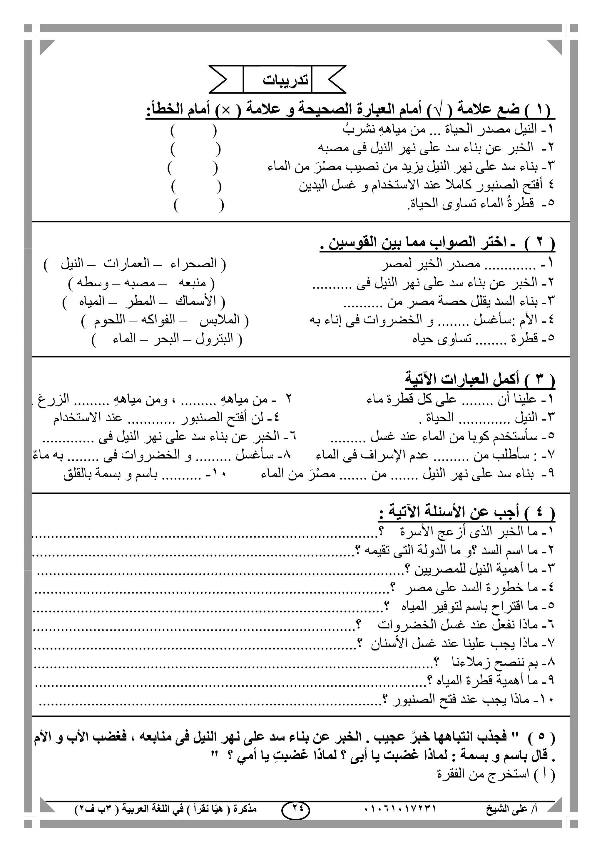 ‫الشيخ‬ ‫على‬ /‫أ‬00070006010( ‫العربية‬ ‫اللغة‬ ‫في‬ ) ‫نقرأ‬ ‫ا‬ّ‫ي‬‫ه‬ ( ‫مذكرة‬1‫ب‬‫ف‬0) 04
(0)( ‫عالمة‬ ‫ضع‬√( ‫عالمة‬ ‫و‬ ‫الصحيحة‬ ‫العبارة‬ ‫أمام‬ ))×:‫الخطأ‬ ‫أمام‬
0-ُ‫نشرب‬ ِ‫ه‬‫مياه‬ ‫من‬ ... ‫الحياة‬ ‫مصدر‬ ‫النيل‬()
2-‫فى‬ ‫النيل‬ ‫نهر‬ ‫على‬ ‫سد‬ ‫بناء‬ ‫عن‬ ‫الخبر‬‫مصبه‬) (
3-‫النيل‬ ‫نهر‬ ‫على‬ ‫سد‬ ‫بناء‬‫يزيد‬‫الماء‬ ‫من‬ َ‫ر‬ْ‫ص‬‫م‬ ‫نصيب‬ ‫من‬) (
4‫اليدين‬ ‫غسل‬ ‫و‬ ‫االستخدام‬ ‫عند‬ ‫كامال‬ ‫الصنبور‬ ‫أفتح‬) (
5-‫تسا‬ ‫الماء‬ ُ‫ة‬‫قطر‬‫الحياة‬ ‫وى‬.) (
(0). ‫القوسين‬ ‫بين‬ ‫مما‬ ‫الصواب‬ ‫اختر‬ ‫ـ‬
1-‫لمصر‬ ‫الخير‬ ‫مصدر‬ .............(‫الصحراء‬–‫العمارات‬–‫النيل‬)
2-..... ‫فى‬ ‫النيل‬ ‫نهر‬ ‫على‬ ‫سد‬ ‫بناء‬ ‫عن‬ ‫الخبر‬.....(‫منبعه‬–‫مصبه‬–‫وسطه‬)
3-.......... ‫من‬ ‫مصر‬ ‫حصة‬ ‫يقلل‬ ‫السد‬ ‫بناء‬(‫األسماك‬–‫المطر‬–‫المياه‬)
4-‫به‬ ‫إناء‬ ‫فى‬ ‫الخضروات‬ ‫و‬ ........ ‫:سأغسل‬ ‫األم‬(‫المالبس‬–‫الفواكه‬–‫اللحوم‬)
5-‫قط‬‫حياه‬ ‫تساوى‬ ........ ‫رة‬(‫البترول‬–‫البحر‬–‫الماء‬)
(1‫اآلتي‬ ‫العبارات‬ ‫أكمل‬ )‫ة‬
0-‫أن‬ ‫علينا‬........‫ماء‬ ‫قطرة‬ ‫كل‬ ‫على‬2-ِ‫ه‬‫مياه‬ ‫من‬.........ِ‫ه‬‫مياه‬ ‫ومن‬ ،.......... َ‫ع‬‫الزر‬
3-‫النيل‬.............. ‫الحياة‬4-‫الصنبور‬ ‫أفتح‬ ‫لن‬............‫االستخدام‬ ‫عند‬
5-‫غسل‬ ‫عند‬ ‫الماء‬ ‫من‬ ‫كوبا‬ ‫سأستخدم‬.........6-‫فى‬ ‫النيل‬ ‫نهر‬ ‫على‬ ‫سد‬ ‫بناء‬ ‫عن‬ ‫الخبر‬.............
7-‫من‬ ‫سأطلب‬ :.........‫الماء‬ ‫فى‬ ‫اإلسراف‬ ‫عدم‬1-‫سأغسل‬.........‫فى‬ ‫الخضروات‬ ‫و‬........ٌ‫ء‬‫ما‬ ‫به‬
1-‫النيل‬ ‫نهر‬ ‫على‬ ‫سد‬ ‫بناء‬.......‫من‬.......‫الماء‬ ‫من‬ َ‫ر‬ْ‫ص‬‫م‬11-..........‫بالقلق‬ ‫بسمة‬ ‫و‬ ‫باسم‬
(4: ‫اآلتية‬ ‫األسئلة‬ ‫عن‬ ‫أجب‬ )
1-‫األسرة‬ ‫أزعج‬ ‫الذى‬ ‫الخبر‬ ‫ما‬.....‫؟‬.................................................................................
2-‫تقيمه‬ ‫التى‬ ‫الدولة‬ ‫ما‬ ‫؟و‬ ‫السد‬ ‫اسم‬ ‫ما‬..................‫؟‬..............................................................
3-‫للمصريين‬ ‫النيل‬ ‫أهمية‬ ‫ما‬...........‫؟‬................................................................................
4-‫مصر‬ ‫على‬ ‫السد‬ ‫خطورة‬ ‫ما‬‫؟‬........................................................................................
5-‫المياه‬ ‫لتوفير‬ ‫باسم‬ ‫اقتراح‬ ‫ما‬‫؟‬.......................................................................................
6-‫الخضروات‬ ‫غسل‬ ‫عند‬ ‫نفعل‬ ‫ماذا‬..................‫؟‬..............................................................
7-‫األسنان‬ ‫غسل‬ ‫عند‬ ‫علينا‬ ‫يجب‬ ‫ماذا‬................‫؟‬.................................................................
1-‫زمالءنا‬ ‫ننصح‬ ‫بم‬..............‫؟‬......................................................................................
1-‫المياه‬ ‫قطرة‬ ‫أهمية‬ ‫ما‬............‫؟‬.....................................................................................
11-‫الصنبور‬ ‫فتح‬ ‫عند‬ ‫يجب‬ ‫ماذا‬‫؟‬.....................................................................................
(5" )‫األم‬ ‫و‬ ‫األب‬ ‫فغضب‬ ، ‫منابعه‬ ‫فى‬ ‫النيل‬ ‫نهر‬ ‫على‬ ‫سد‬ ‫بناء‬ ‫عن‬ ‫الخبر‬ . ‫عجيب‬ ٌ‫خبر‬ ‫انتباهها‬ ‫فجذب‬
‫؟‬ ‫أمي‬ ‫يا‬ ِ‫ت‬‫غضب‬ ‫لماذا‬ ‫؟‬ ‫أبى‬ ‫يا‬ ‫غضبت‬ ‫لماذا‬ : ‫بسمة‬ ‫و‬ ‫باسم‬ ‫قال‬ ."
‫است‬ ) ‫أ‬ (‫الفقرة‬ ‫من‬ ‫خرج‬
‫تدريبات‬
 