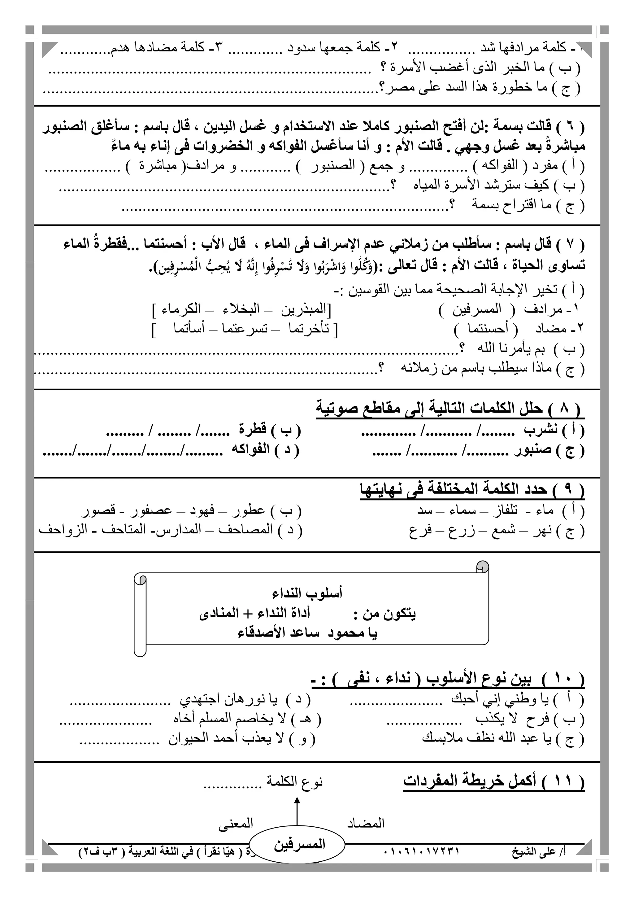 ‫الشيخ‬ ‫على‬ /‫أ‬00070006010( ‫العربية‬ ‫اللغة‬ ‫في‬ ) ‫نقرأ‬ ‫ا‬ّ‫ي‬‫ه‬ ( ‫مذكرة‬1‫ب‬‫ف‬0) 05
1-‫مرادفها‬ ‫كلمة‬‫شد‬................2-‫جمعها‬ ‫كلمة‬‫سدود‬.............3-‫مضادها‬ ‫كلمة‬‫هدم‬............
) ‫ب‬ (‫األسرة‬ ‫أغضب‬ ‫الذى‬ ‫الخبر‬ ‫ما‬‫؟‬............................................................................
) ‫ج‬ (‫عل‬ ‫السد‬ ‫هذا‬ ‫خطورة‬ ‫ما‬‫مصر‬ ‫ى‬....‫؟‬...........................................................................
(7)‫الصنبور‬ ‫سأغلق‬ : ‫باسم‬ ‫قال‬ ، ‫اليدين‬ ‫غسل‬ ‫و‬ ‫االستخدام‬ ‫عند‬ ‫كامال‬ ‫الصنبور‬ ‫أفتح‬ ‫:لن‬ ‫بسمة‬ ‫قالت‬
‫ب‬ ‫إناء‬ ‫فى‬ ‫الخضروات‬ ‫و‬ ‫الفواكه‬ ‫سأغسل‬ ‫أنا‬ ‫و‬ : ‫األم‬ ‫قالت‬ . ‫وجهي‬ ‫غسل‬ ‫بعد‬ ً‫ة‬‫مباشر‬ٌ‫ء‬‫ما‬ ‫ه‬
( ‫مفرد‬ ) ‫أ‬ (‫الفواكه‬( ‫جمع‬ ‫و‬ .............. )‫الصنبور‬(‫مرادف‬ ‫و‬ ............ )‫مباشرة‬.................. )
) ‫ب‬ (‫المياه‬ ‫األسرة‬ ‫سترشد‬ ‫كيف‬..............................................................................‫؟‬
) ‫ج‬ (‫بسمة‬ ‫اقتراح‬ ‫ما‬..‫؟‬...........................................................................
(6)‫الماء‬ ُ‫ة‬‫...فقطر‬ ‫أحسنتما‬ : ‫األب‬ ‫قال‬ ، ‫الماء‬ ‫فى‬ ‫اإلسراف‬ ‫عدم‬ ‫زمالئي‬ ‫من‬ ‫سأطلب‬ : ‫باسم‬ ‫قال‬
: ‫تعالى‬ ‫قال‬ : ‫األم‬ ‫قالت‬ ، ‫الحياة‬ ‫تساوى‬(ُ‫ه‬َّ‫ن‬ِ‫إ‬ ‫وا‬ُ‫ف‬ِ‫ر‬ْ‫س‬ُ‫ت‬ َ‫َل‬َ‫و‬ ‫وا‬ُ‫ب‬َ‫ر‬ْ‫ش‬‫ا‬َ‫و‬ ‫وا‬ُ‫ل‬ُ‫ك‬َ‫و‬‫ين‬ِ‫ف‬ِ‫ر‬ْ‫س‬ُ‫ْم‬‫ل‬‫ا‬ ُّ‫ب‬ِ‫ح‬ُ‫ي‬ َ‫َل‬).
‫القوسين‬ ‫بين‬ ‫مما‬ ‫الصحيحة‬ ‫اإلجابة‬ ‫تخير‬ ) ‫أ‬ (:-
1-( ‫مرادف‬‫المسرفين‬[ )‫المبذرين‬–‫البخالء‬–‫الكرماء‬]
2-( ‫مضاد‬‫أحسنتما‬[ )‫تأخرتما‬–‫تسرعتما‬–‫أسأتما‬]
) ‫ب‬ (‫يأ‬ ‫بم‬‫الله‬ ‫مرنا‬..........................‫؟‬..........................................................................
) ‫ج‬ (‫سيطل‬ ‫ماذا‬‫ب‬‫زمالئه‬ ‫من‬ ‫باسم‬........‫؟‬.........................................................................
(8‫الت‬ ‫الكلمات‬ ‫حلل‬ )‫صوتية‬ ‫مقاطع‬ ‫إلى‬ ‫الية‬
) ‫أ‬ (‫نشرب‬........... /........) ‫ب‬ ( ............. /‫قطرة‬......... / ........ /.......
) ‫ج‬ (‫صنبور‬) ‫د‬ ( ....... /........... /..........‫الفواكه‬......./......../.............../......./.
(9)‫حد‬‫نهايتها‬ ‫فى‬ ‫المختلفة‬ ‫الكلمة‬ ‫د‬
) ‫أ‬ (‫ماء‬-‫تلفاز‬–‫سماء‬–‫سد‬) ‫ب‬ (‫عطور‬–‫فهود‬–‫عصفور‬-‫قصور‬
) ‫ج‬ (‫نهر‬–‫شمع‬–‫زرع‬–‫فرع‬) ‫د‬ (‫المصاحف‬–‫المدارس‬-‫المتاحف‬-‫الزواحف‬
‫النداء‬ ‫أسلوب‬
: ‫من‬ ‫يتكون‬‫المنادى‬ + ‫النداء‬ ‫أداة‬
‫األصدقاء‬ ‫ساعد‬ ‫محمود‬ ‫يا‬
(00)) ‫نفى‬ ، ‫نداء‬ ( ‫األسلوب‬ ‫نوع‬ ‫بين‬‫ـ‬ :
........................ ‫اجتهدي‬ ‫نورهان‬ ‫يا‬ ) ‫د‬ ( ...................... ‫أحبك‬ ‫إني‬ ‫وطني‬ ‫يا‬ ) ‫أ‬ (
‫يكذب‬ ‫ال‬ ‫فرح‬ ) ‫ب‬ (........................................ ‫أخاه‬ ‫المسلم‬ ‫يخاصم‬ ‫ال‬ ) ‫هـ‬ (
... ‫الحيوان‬ ‫أحمد‬ ‫يعذب‬ ‫ال‬ ) ‫و‬ ( ‫مالبسك‬ ‫نظف‬ ‫الله‬ ‫عبد‬ ‫يا‬ ) ‫ج‬ (................
(00‫المفردات‬ ‫خريطة‬ ‫أكمل‬ )‫ا‬ ‫نوع‬‫لكلمة‬..............
‫المضاد‬‫المعنى‬
‫المسرفين‬
 
