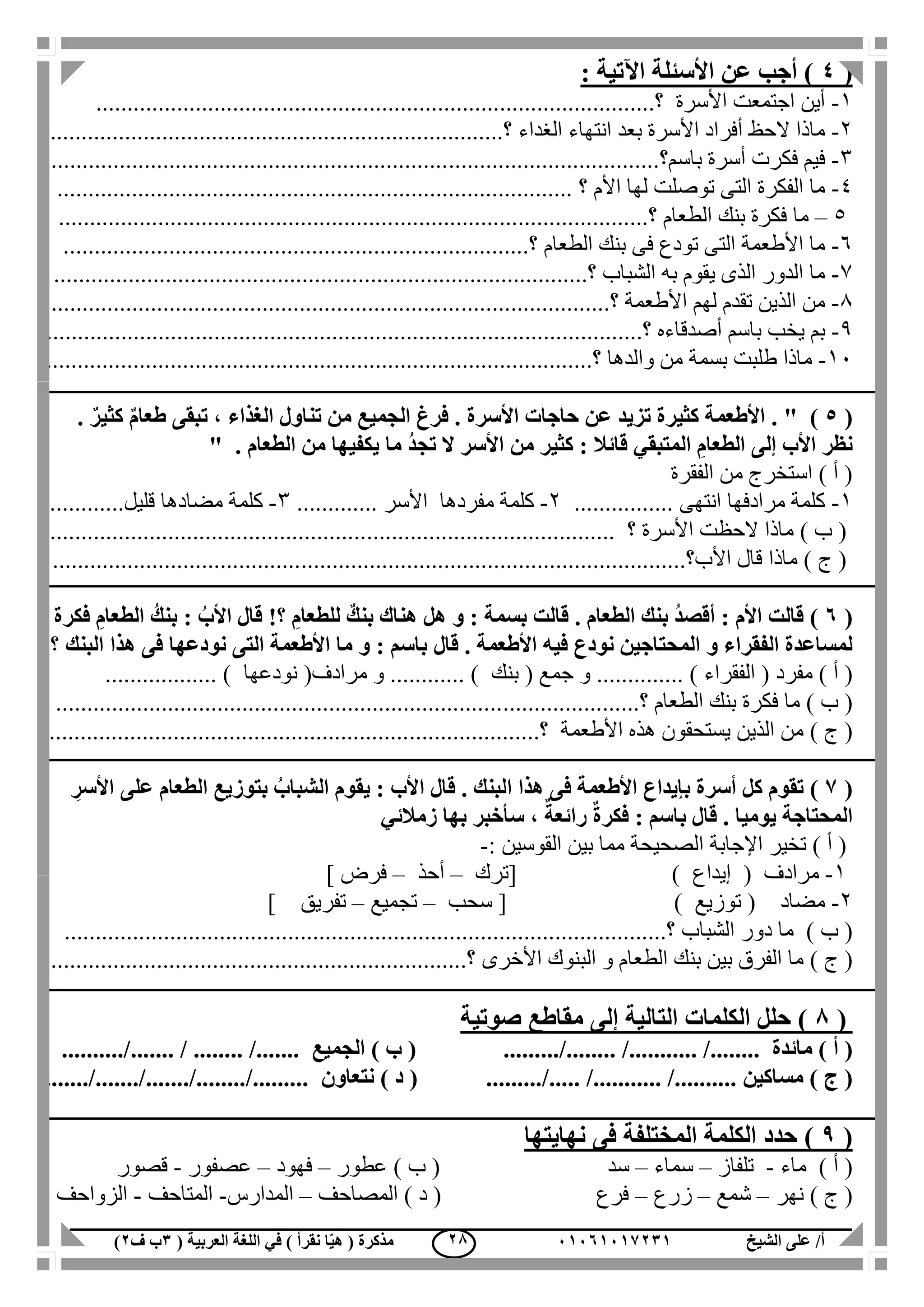 ‫الشيخ‬ ‫على‬ /‫أ‬00070006010( ‫العربية‬ ‫اللغة‬ ‫في‬ ) ‫نقرأ‬ ‫ا‬ّ‫ي‬‫ه‬ ( ‫مذكرة‬1‫ب‬‫ف‬0) 08
(4: ‫اآلتية‬ ‫األسئلة‬ ‫عن‬ ‫أجب‬ )
1-‫األسرة‬ ‫اجتمعت‬ ‫أين‬.....‫؟‬.....................................................................................
2-‫الغداء‬ ‫انتهاء‬ ‫بعد‬ ‫األسرة‬ ‫أفراد‬ ‫الحظ‬ ‫ماذا‬..............‫؟‬............................................................
3-‫باسم؟‬ ‫أسرة‬ ‫فكرت‬ ‫فيم‬..................................................................................................
4-‫األم‬ ‫لها‬ ‫توصلت‬ ‫التى‬ ‫الفكرة‬ ‫ما‬............ ‫؟‬.......................................................................
5–‫الطعام‬ ‫بنك‬ ‫فكرة‬ ‫ما‬...‫؟‬............................................................................................
6-‫الطعام‬ ‫بنك‬ ‫فى‬ ‫تودع‬ ‫التى‬ ‫األطعمة‬ ‫ما‬...............‫؟‬............................................................
7-‫الشباب‬ ‫به‬ ‫يقوم‬ ‫الذى‬ ‫الدور‬ ‫ما‬......‫؟‬................................................................................
1-‫األطعمة‬ ‫لهم‬ ‫تقدم‬ ‫الذين‬ ‫من‬............‫؟‬...............................................................................
1-‫أصدقاءه‬ ‫باسم‬ ‫يخب‬ ‫بم‬........‫؟‬........................................................................................
11-‫والدها‬ ‫من‬ ‫بسمة‬ ‫طلبت‬ ‫ماذا‬...‫؟‬.....................................................................................
(5" ).. ٌ‫كثير‬ ٌ‫م‬‫طعا‬ ‫تبقى‬ ، ‫الغذاء‬ ‫تناول‬ ‫من‬ ‫الجميع‬ ‫فرغ‬ . ‫األسرة‬ ‫حاجات‬ ‫عن‬ ‫تزيد‬ ‫كثيرة‬ ‫األطعمة‬
. ‫الطعام‬ ‫من‬ ‫يكفيها‬ ‫ما‬ ُ‫د‬‫تج‬ ‫ال‬ ‫األسر‬ ‫من‬ ‫كثير‬ : ‫قائال‬ ‫المتبقي‬ ِ‫الطعام‬ ‫إلى‬ ‫األب‬ ‫نظر‬"
‫الفقرة‬ ‫من‬ ‫استخرج‬ ) ‫أ‬ (
1-‫مرادفها‬ ‫كلمة‬‫انتهى‬................2-‫كلمة‬‫مفردها‬‫األسر‬.............3-‫مضادها‬ ‫كلمة‬‫قليل‬............
) ‫ب‬ (‫األسرة‬ ‫الحظت‬ ‫ماذا‬.......... ‫؟‬.................................................................................
) ‫ج‬ (‫األب‬ ‫قال‬ ‫ماذا‬....‫؟‬..................................................................................................
(7)‫فكرة‬ ِ‫الطعام‬ ُ‫بنك‬ : ُ‫األب‬ ‫قال‬ !‫؟‬ ِ‫للطعام‬ ٌ‫بنك‬ ‫هناك‬ ‫هل‬ ‫و‬ : ‫بسمة‬ ‫قالت‬ . ‫الطعام‬ ‫بنك‬ ُ‫د‬‫أقص‬ : ‫األم‬ ‫قالت‬
‫قال‬ . ‫األطعمة‬ ‫فيه‬ ‫نودع‬ ‫المحتاجين‬ ‫و‬ ‫الفقراء‬ ‫لمساعدة‬‫البن‬ ‫هذا‬ ‫فى‬ ‫نودعها‬ ‫التى‬ ‫األطعمة‬ ‫ما‬ ‫و‬ : ‫باسم‬‫ك‬‫؟‬
‫مفرد‬ ) ‫أ‬ ((‫الفقراء‬‫و‬ .............. )‫جمع‬(‫بنك‬(‫مرادف‬ ‫و‬ ............ )‫نودعها‬.................. )
) ‫ب‬ (‫الطعام‬ ‫بنك‬ ‫فكرة‬ ‫ما‬......‫؟‬........................................................................................
) ‫ج‬ (‫األطعمة‬ ‫هذه‬ ‫يستحقون‬ ‫الذين‬ ‫من‬....‫؟‬...........................................................................
(6)ِ‫األسر‬ ‫على‬ ‫الطعام‬ ‫بتوزيع‬ ُ‫الشباب‬ ‫يقوم‬ : ‫األب‬ ‫قال‬ . ‫البنك‬ ‫هذا‬ ‫فى‬ ‫األطعمة‬ ‫بإيداع‬ ‫أسرة‬ ‫كل‬ ‫تقوم‬
‫زمالئي‬ ‫بها‬ ‫سأخبر‬ ، ٌ‫رائعة‬ ٌ‫ة‬‫فكر‬ : ‫باسم‬ ‫قال‬ . ‫يوميا‬ ‫المحتاجة‬
‫اإلجابة‬ ‫تخير‬ ) ‫أ‬ (‫القوسين‬ ‫بين‬ ‫مما‬ ‫الصحيحة‬:-
1-( ‫مرادف‬‫إيداع‬[ )‫ترك‬–‫أحذ‬–‫فرض‬]
2-( ‫مضاد‬‫توزيع‬[ )‫سحب‬–‫تجميع‬–‫تفريق‬]
) ‫ب‬ (‫الشباب‬ ‫دور‬ ‫ما‬.............‫؟‬....................................................................................
) ‫ج‬ (‫األخرى‬ ‫البنوك‬ ‫و‬ ‫الطعام‬ ‫بنك‬ ‫بين‬ ‫الفرق‬ ‫ما‬................................‫؟‬...................................
(8‫صوتية‬ ‫مقاطع‬ ‫إلى‬ ‫التالية‬ ‫الكلمات‬ ‫حلل‬ )
) ‫أ‬ (‫مائدة‬........... /................ /..../.....) ‫ب‬ (‫الجميع‬....... / ........ /.............../..
) ‫ج‬ (‫مساكين‬..... /........... /.................../) ‫د‬ (‫نتعاون‬......./......./......./......../.........
(9)‫نهايتها‬ ‫فى‬ ‫المختلفة‬ ‫الكلمة‬ ‫حدد‬
) ‫أ‬ (‫ماء‬-‫تلفاز‬–‫سماء‬–‫س‬‫عطور‬ ) ‫ب‬ ( ‫د‬–‫فهود‬–‫عصفور‬-‫قصور‬
‫نهر‬ ) ‫ج‬ (–‫شمع‬–‫زرع‬–‫المصاحف‬ ) ‫د‬ ( ‫فرع‬–‫المدارس‬-‫المتاحف‬-‫الزواحف‬
 