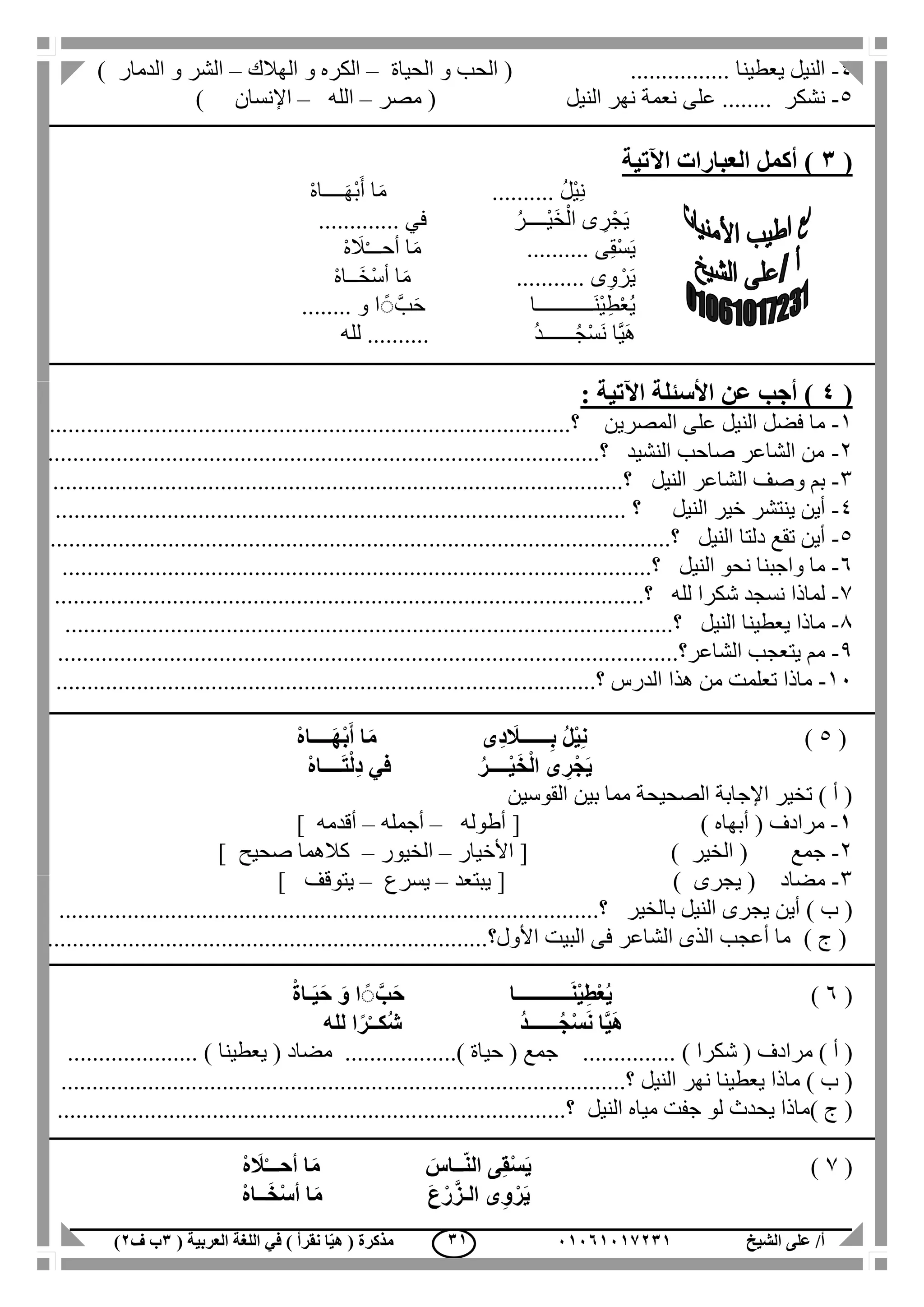 ‫الشيخ‬ ‫على‬ /‫أ‬00070006010( ‫العربية‬ ‫اللغة‬ ‫في‬ ) ‫نقرأ‬ ‫ا‬ّ‫ي‬‫ه‬ ( ‫مذكرة‬1‫ب‬‫ف‬0) 10
4-‫النيل‬‫يعطينا‬( ................‫الحياة‬ ‫و‬ ‫الحب‬–‫الهالك‬ ‫و‬ ‫الكره‬–‫و‬ ‫الشر‬‫الدمار‬)
5-‫نشكر‬........‫النيل‬ ‫نهر‬ ‫نعمة‬ ‫على‬(‫مصر‬–‫الله‬–‫اإلنسان‬)
(1‫اآلتي‬ ‫العبارات‬ ‫أكمل‬ )‫ة‬
ْ‫ه‬‫ــــا‬َ‫ه‬ْ‫ب‬َ‫أ‬ ‫ا‬َ‫م‬ .......... ُ‫ل‬ْ‫ي‬ِ‫ن‬
‫ف‬ ُ‫ْــــر‬‫ي‬َ‫خ‬ْ‫ال‬ ‫ى‬ ِ‫ر‬ْ‫ج‬َ‫ي‬............. ‫ي‬
ْ‫ه‬ َ‫ال‬ْ‫ـ‬‫أحــ‬ ‫ا‬َ‫م‬ .......... ‫ى‬ِ‫ق‬ْ‫س‬َ‫ي‬
ْ‫ه‬‫َــا‬‫خ‬ْ‫س‬‫أ‬ ‫ا‬َ‫م‬ ........... ‫ى‬ِ‫و‬ ْ‫ر‬َ‫ي‬
‫َـــــــــــا‬‫ن‬ْ‫ي‬ِ‫ط‬ْ‫ع‬ُ‫ي‬........ ‫و‬ ‫ا‬ ًٌَّ‫ب‬َ‫ح‬
‫لله‬ .......... ُ‫د‬‫ــــــ‬ُ‫ج‬ْ‫س‬َ‫ن‬ ‫َّا‬‫ي‬َ‫ه‬
(4: ‫اآلتية‬ ‫األسئلة‬ ‫عن‬ ‫أجب‬ )
1-‫المصرين‬ ‫على‬ ‫النيل‬ ‫فضل‬ ‫ما‬.....‫؟‬................................................................................
2-.........................................................................................‫؟‬ ‫النشيد‬ ‫صاحب‬ ‫الشاعر‬ ‫من‬
3-‫النيل‬ ‫الشاعر‬ ‫وصف‬ ‫بم‬............................................................................................‫؟‬
4-‫ينتشر‬ ‫أين‬‫النيل‬ ‫خير‬....................................... ‫؟‬.....................................................
5-‫النيل‬ ‫دلتا‬ ‫تقع‬ ‫أين‬........‫؟‬.............................................................................................
6-‫ال‬ ‫نحو‬ ‫واجبنا‬ ‫ما‬‫نيل‬...........‫؟‬....................................................................................
7-‫لله‬ ‫شكرا‬ ‫نسجد‬ ‫لماذا‬.............‫؟‬..................................................................................
1-‫النيل‬ ‫يعطينا‬ ‫ماذا‬.......‫؟‬...........................................................................................
1-‫الشاعر‬ ‫يتعجب‬ ‫مم‬..........‫؟‬..........................................................................................
11-‫ماذا‬‫الدرس‬ ‫هذا‬ ‫من‬ ‫تعلمت‬..............‫؟‬.........................................................................
(5)ْ‫ه‬‫ــــا‬َ‫ه‬ْ‫ب‬َ‫أ‬ ‫ا‬َ‫م‬ ‫ِى‬‫د‬ َ‫ــــــال‬ِ‫ب‬ ُ‫ل‬ْ‫ي‬ِ‫ن‬
ْ‫ل‬ِ‫د‬ ‫في‬ ُ‫ــــر‬ْ‫ي‬َ‫خ‬ْ‫ل‬‫ا‬ ‫ى‬ ِ‫ر‬ْ‫َج‬‫ي‬ْ‫ه‬‫ــــا‬َ‫ت‬
‫القوسين‬ ‫بين‬ ‫مما‬ ‫الصحيحة‬ ‫اإلجابة‬ ‫تخير‬ ) ‫أ‬ (
0-‫مرادف‬(‫أبهاه‬)[‫أطوله‬–‫أجمله‬–‫أقدمه‬]
2-‫جمع‬(‫الخير‬)[‫األخيار‬–‫الخيور‬–‫صحيح‬ ‫كالهما‬]
3-‫مضاد‬(‫يجرى‬)[‫يبتعد‬–‫يسرع‬–‫يتوقف‬]
) ‫ب‬ (‫بالخير‬ ‫النيل‬ ‫يجرى‬ ‫أين‬...........‫؟‬............................................................................
) ‫ج‬ (..............................................................‫األول؟‬ ‫البيت‬ ‫فى‬ ‫الشاعر‬ ‫الذى‬ ‫أعجب‬ ‫ما‬.........
(6)ْ‫ة‬‫ـا‬َ‫ي‬َ‫ح‬ َ‫و‬ ‫ا‬ ًًَّ‫ب‬َ‫ح‬ ‫ـــــــــــا‬َ‫ن‬ْ‫ي‬ِ‫ط‬ْ‫ع‬ُ‫ي‬
ُ‫د‬‫ــــــ‬ُ‫ج‬ْ‫س‬َ‫ن‬ ‫ا‬َّ‫ي‬َ‫ه‬‫لله‬ ‫ا‬ً‫ر‬ْ‫ـ‬‫ُكـ‬‫ش‬
) ‫أ‬ (( ‫مرادف‬‫شكرا‬( ‫جمع‬ ............... )‫حياة‬.....)( ‫مضاد‬ .............‫يعطينا‬..................... )
) ‫ب‬ (‫النيل‬ ‫نهر‬ ‫يعطينا‬ ‫ماذا‬..................................‫؟‬.........................................................
) ‫ج‬ (‫النيل‬ ‫مياه‬ ‫جفت‬ ‫لو‬ ‫يحدث‬ ‫ماذا‬...............................................‫؟‬...................................
(7)ْ‫ه‬ َ‫ال‬ْ‫ـ‬‫أحــ‬ ‫ا‬َ‫م‬ َ‫ــاس‬ّ‫ن‬‫ال‬ ‫ى‬ِ‫ق‬ْ‫س‬َ‫ي‬
ْ‫ه‬‫ــا‬َ‫خ‬ْ‫س‬‫أ‬ ‫ا‬َ‫م‬ َ‫ع‬ْ‫ر‬َّ‫الـز‬ ‫ى‬ِ‫و‬ْ‫ر‬َ‫ي‬
 